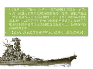 • S（优势）：“第一：它是一个强的帝国主义国家，它的
军力、经济力和政治组织力在东方是一等的，在世界也是
五六个著名帝国主义国家中的一个。这是日本侵略战争的
基本条件，战争的不可避免和中国的不能速胜，就建立在
这个日本国家的帝国主义制度及其强的军力、经济力和政
治组织力上面。”
• 【总结：日本的优势在于军力、经济力、政治组织力】
 
