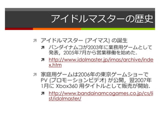 アイドルマスターの歴史
 アイドルマスター (アイマス) の誕生
 バンダイナムコが2003年に業務用ゲームとして
発表，2005年7月から営業稼働を始めた．
 http://www.idolmaster.jp/imas/archive/...