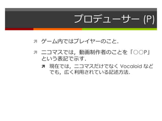プロデューサー (P)
 ゲーム内ではプレイヤーのこと．
 ニコマスでは，動画制作者のことを「○○P」
という表記で示す．
 現在では，ニコマスだけでなく Vocaloid など
でも，広く利用されている記述方法．
 