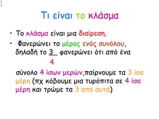 Τι είναι το κλάσμα
• Το κλάσμα είναι μια διαίρεση.
• Φανερώνει το μέρος ενός συνόλου,
δηλαδή το 3 φανερώνει ότι από ένα
4
σύνολο 4 ίσων μερών,παίρνουμε τα 3 ίσα
μέρη (πχ κόβουμε μια τυρόπιτα σε 4 ίσα
μέρη και τρώμε τα 3 από αυτά)
3
2
3
2
 