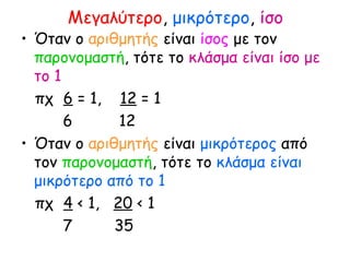Μεγαλύτερο, μικρότερο, ίσο
• Όταν ο αριθμητής είναι ίσος με τον
παρονομαστή, τότε το κλάσμα είναι ίσο με
το 1
πχ 6 = 1, 12 = 1
6 12
• Όταν ο αριθμητής είναι μικρότερος από
τον παρονομαστή, τότε το κλάσμα είναι
μικρότερο από το 1
πχ 4 < 1, 20 < 1
7 35
 