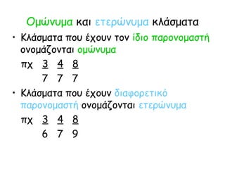 Ομώνυμα και ετερώνυμα κλάσματα
• Κλάσματα που έχουν τον ίδιο παρονομαστή
ονομάζονται ομώνυμα
πχ 3 4 8
7 7 7
• Κλάσματα που έχουν διαφορετικό
παρονομαστή ονομάζονται ετερώνυμα
πχ 3 4 8
6 7 9
 