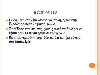 ΒΙΟΓΡΑΦΙΑ
 Γεννημένη στην Κωνσταντινούπολη, ήρθε στην
Ελλάδα σε σχετικά μικρή ηλικία.
 Σπούδασε νηπιαγωγός, χωρίς ποτέ να θελήσει να
εξασκήσει το συγκεκριμένο επάγγελμα.
 Είναι παντρεμένη, έχει δύο παιδιά και ζει μόνιμα
στο Καπανδρίτι.
 