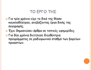 ΤΟ ΕΡΓΟ ΤΗΣ
 Για τρία χρόνια είχε το δικό της θίασο
κουκλοθέατρου, ανεβάζοντας έργα δικής της
συγγραφής.
 Έχει δημοσιεύσει άρθρα σε τοπικές εφημερίδες.
 Για δύο χρόνια διετέλεσε διευθύντρια
προγράμματος σε ραδιοφωνικό σταθμό των βορείων
προαστίων.
 