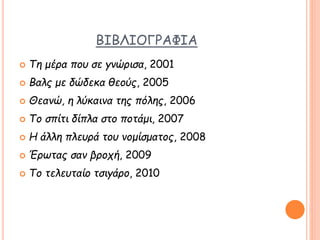 ΒΙΒΛΙΟΓΡΑΦΙΑ
 Τη μέρα που σε γνώρισα, 2001
 Βαλς με δώδεκα θεούς, 2005
 Θεανώ, η λύκαινα της πόλης, 2006
 Το σπίτι δίπλα στο ποτάμι, 2007
 Η άλλη πλευρά του νομίσματος, 2008
 Έρωτας σαν βροχή, 2009
 Το τελευταίο τσιγάρο, 2010
 