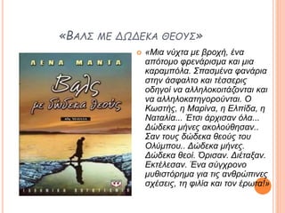 «ΒΑΛΣ ΜΕ ΔΩΔΕΚΑ ΘΕΟΥΣ»
 «Μια νύχτα με βροχή, ένα
απότομο φρενάρισμα και μια
καραμπόλα. Σπασμένα φανάρια
στην άσφαλτο και τέσσερις
οδηγοί να αλληλοκοιτάζονται και
να αλληλοκατηγορούνται. Ο
Κωστής, η Μαρίνα, η Ελπίδα, η
Ναταλία... Έτσι άρχισαν όλα...
Δώδεκα μήνες ακολούθησαν..
Σαν τους δώδεκα θεούς του
Ολύμπου.. Δώδεκα μήνες.
Δώδεκα θεοί. Όρισαν. Διέταξαν.
Εκτέλεσαν. Ένα σύγχρονο
μυθιστόρημα για τις ανθρώπινες
σχέσεις, τη φιλία και τον έρωτα!»
 