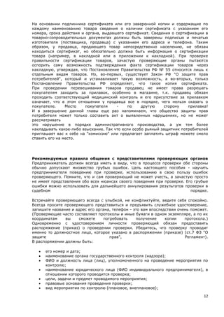 12
На основании подлинника сертификата или его заверенной копии и содержащие по
каждому наименованию товара сведения о наличии сертификата с указанием его
номера, срока действия и органа, выдавшего сертификат. Сведения о сертификации в
товарно-сопроводительных документах должны быть заверены подписью и печатью
изготовителя (поставщика, продавца) с указанием его адреса и телефона. Таким
образом, у продавца, продающего товар непосредственно населению, не обязан
находиться сертификат, но обязательно должна быть информация о сертификации
товара (например, в накладной или в приложении к накладной). При проверке
правильности сертификации товаров, зачастую проверяющие органы пытаются
оспорить саму возможность подтверждения факта сертификации товаров через
накладную, утверждая, что Постановление Правительства РФ № 55 относится лишь к
отдельным видам товаров. Но, во-первых, существует Закон РФ "О защите прав
потребителей", который и устанавливает такую возможность, а во-вторых, только
Постановление Правительства РФ определяет, что такое копия сертификата.
При проведении перевешивания товаров продавец не имеет права разрешать
покупателям заходить за прилавок, особенно в магазине, т.к. продавец обязан
проходить соответствующий медицинский контроль и его присутствие за прилавком
означает, что в этом отношении у продавца все в порядке, чего нельзя сказать о
покупателе. Место покупателя - по другую сторону прилавка!
И в завершение данной главы еще раз напоминаем, что общество защиты прав
потребителя может только составить акт о выявленных нарушениях, но не может
рассматривать
это нарушение в порядке административного производства, а уж тем более
накладывать какое-либо взыскание. Так что если особо рьяный защитник потребителей
приглашает вас к себе на "комиссию" или предлагает заплатить штраф можете смело
ставить его на место.
Рекомендуемые правила общения с представителями проверяющих органов
Предприниматель должен всегда иметь в виду, что в процессе проверки обе стороны
обычно допускают множество грубых ошибок. Цель настоящего пособия - научить
предпринимателя поведению при проверке, использованию в свою пользу ошибок
проверяющего. Помните, что и сам проверяющий не может учесть, а зачастую просто
не имеет представления обо всех нюансах своего поведения при проверке. Его грубые
ошибки можно использовать для дальнейшего аннулирования результатов проверки в
судебном порядке.
Встречайте проверяющего всегда с улыбкой, не конфликтуйте, ведите себя спокойно.
Всегда просите проверяющего представиться и предъявить служебное удостоверение,
запишите название и адрес его органа, телефон - это вам впоследствии очень поможет.
(Проверяющие часто составляют протоколы и иные бумаги в одном экземпляре, а по их
координатам вы сможете потребовать получение копии протокола.)
Одновременно с удостоверением личности проверяющий обязан предоставить
распоряжение (приказ) о проведении проверки. Убедитесь, что проверку проводит
именно то должностное лицо, которое указано в распоряжении (приказе) (ст.7 ФЗ "О
защите прав", Регламент).
В распоряжении должны быть:
 его номер и дата;
 наименование органа государственного контроля (надзора);
 ФИО и должность лица (лиц), уполномоченного на проведение мероприятия по
контролю;
 наименование юридического лица (ФИО индивидуального предпринимателя), в
отношении которого проводится проверка;
 цели, задачи и предмет проводимого мероприятия;
 правовые основания проведения проверки;
 вид мероприятия по контролю (плановое, внеплановое);
 