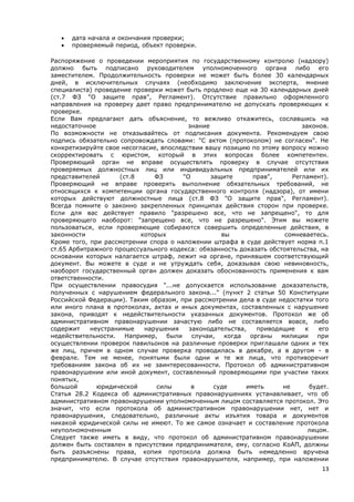 13
 дата начала и окончания проверки;
 проверяемый период, объект проверки.
Распоряжение о проведении мероприятия по государственному контролю (надзору)
должно быть подписано руководителем уполномоченного органа либо его
заместителем. Продолжительность проверки не может быть более 30 календарных
дней, в исключительных случаях (необходимо заключение эксперта, мнение
специалиста) проведение проверки может быть продлено еще на 30 календарных дней
(ст.7 ФЗ "О защите прав", Регламент). Отсутствие правильно оформленного
направления на проверку дает право предпринимателю не допускать проверяющих к
проверке.
Если Вам предлагают дать объяснение, то вежливо откажитесь, сославшись на
недостаточное знание законов.
По возможности не отказывайтесь от подписания документа. Рекомендуем свою
подпись обязательно сопровождать словами: "С актом (протоколом) не согласен". Не
конкретизируйте свое несогласие, впоследствии вашу позицию по этому вопросу можно
скорректировать с юристом, который в этих вопросах более компетентен.
Проверяющий орган не вправе осуществлять проверку в случае отсутствия
проверяемых должностных лиц или индивидуальных предпринимателей или их
представителей (ст.8 ФЗ "О защите прав", Регламент).
Проверяющий не вправе проверять выполнение обязательных требований, не
относящихся к компетенции органа государственного контроля (надзора), от имени
которых действуют должностные лица (ст.8 ФЗ "О защите прав", Регламент).
Всегда помните о законно закрепленных принципах действия сторон при проверке.
Если для вас действует правило "разрешено все, что не запрещено", то для
проверяющего наоборот: "запрещено все, что не разрешено". Этим вы можете
пользоваться, если проверяющие собираются совершить определенные действия, в
законности которых вы сомневаетесь.
Кроме того, при рассмотрении спора о наложении штрафа в суде действует норма п.1
ст.65 Арбитражного процессуального кодекса: обязанность доказать обстоятельства, на
основании которых налагается штраф, лежит на органе, принявшем соответствующий
документ. Вы можете в суде и не утруждать себя, доказывая свою невиновность,
наоборот государственный орган должен доказать обоснованность применения к вам
ответственности.
При осуществлении правосудия "...не допускается использование доказательств,
полученных с нарушением федерального закона..." (пункт 2 статьи 50 Конституции
Российской Федерации). Таким образом, при рассмотрении дела в суде недостатки того
или иного плана в протоколах, актах и иных документах, составленных с нарушение
закона, приводят к недействительности указанных документов. Протокол же об
административном правонарушении зачастую либо не составляется вовсе, либо
содержит неустранимые нарушения законодательства, приводящие к его
недействительности. Например, были случаи, когда органы милиции при
осуществлении проверок павильонов на различные проверки приглашали одних и тех
же лиц, причем в одном случае проверка проводилась в декабре, а в другом - в
феврале. Тем не менее, понятыми были одни и те же лица, что противоречит
требованиям закона об их не заинтересованности. Протокол об административном
правонарушении или иной документ, составленный проверяющими при участии таких
понятых,
большой юридической силы в суде иметь не будет.
Статья 28.2 Кодекса об административных правонарушениях устанавливает, что об
административном правонарушении уполномоченным лицом составляется протокол. Это
значит, что если протокола об административном правонарушении нет, нет и
правонарушения, следовательно, различные акты изъятия товара и документов
никакой юридической силы не имеют. То же самое означает и составление протокола
неуполномоченным лицом.
Следует также иметь в виду, что протокол об административном правонарушении
должен быть составлен в присутствии предпринимателя, ему, согласно КоАП, должны
быть разъяснены права, копия протокола должна быть немедленно вручена
предпринимателю. В случае отсутствия правонарушителя, например, при наложении
 