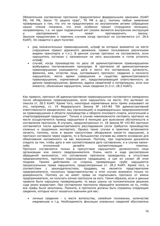 16
Обязательное составление протокола предусмотрено федеральными законами (КоАП
РФ, НК РФ, Закон "О защите прав", ТК РФ и др.), поэтому любые заявления
проверяющих о том, что это не предусмотрено их внутренними актами (обращения
наших членов показали, что этим особенно грешат сотрудники милиции),
неправомерны, т.к. ни один подзаконный акт (коими являются внутренние инструкции
и распоряжения) не может противоречить закону.
Законом предусмотрен и перечень случаев когда протокол не составляется (ст. 28.6
КоАП). Он сводится к двум пунктам:
 ряд незначительных правонарушений, штраф за которые взимается на месте
(нарушения правил дорожного движения, правил пользования различными
видами транспорта и т.п.). В данном случае протокол не составляется, если
нарушитель согласен с наложенным на него взысканием и готов уплатить
штраф;
 случай, когда производство по делу об административном правонарушении
возбуждено постановлением прокурора. В протоколе об административном
правонарушении указываются: дата и место его составления, должность,
фамилия, имя, отчество лица, составившего протокол; сведения о личности
нарушителя; место время совершения и существо административного
правонарушения; нормативный акт, предусматривающий ответственность за
данное правонарушение; фамилии, адреса свидетелей и потерпевших, если они
имеются; объяснения нарушителя; иные сведения (п.3 ст. 28.2 КоАП).
Как правило, протокол об административном правонарушении составляется немедленно
после обнаружения правонарушения, если нарушитель на месте. Это вытекает из
смысла ст. 28.5 КоАП. Кроме того, некоторые нормативные акты прямо указывают на
это, например, ст. 19 Федерального Закона № 143-ФЗ "Об административной
ответственности юридических лиц (организаций) и индивидуальных предпринимателей
за правонарушения в области производства и оборота этилового спирта, алкогольной и
спиртосодержащей продукции". Только в случае невозможности составить протокол на
месте осуществляется привод нарушителя в милицию для выяснения обстоятельств и
составления протокола. В случаях, предусмотренных ст. 18 Закона № 143-ФЗ протокол
составляется после административного расследования (если требуется производство
сложных и трудоемких экспертиз). Однако такие случаи в практике встречаются
нечасто, поэтому, если в вашем присутствии обнаружили какое-то нарушение, а
протокол составили через неделю, то в большинстве случаев вы имеете основания для
обжалования наложенного на вас взыскания. Поэтому, при подписании документа
следите за тем, чтобы дата в нем соответствовала дате составления, и в случае каких-
либо отклонений делайте соответствующие пометки.
Протокол составляется только в присутствии нарушителя: должностного лица
организации или самого предпринимателя. Очень часто в ходе рассмотрения
обращений выясняется, что составление протокола проводилось в отсутствие
предпринимателя, протокол подписывался продавцами, а сам он узнает об этом
позднее. Такими действиями со стороны проверяющих грубо нарушаются
процессуальные права нарушителя, предусмотренные ст. 28.2 КоАП. Кроме того, в
соответствии с законодательством, продавец не является представителем
предпринимателя, поскольку представительство в этом случае возможно только по
доверенности. Поэтому он не имеет права ни подписывать протокол от имени
предпринимателя, ни получать копию протокола за него. Таким образом, если и данные
правила были нарушены проверяющими, то ваши шансы на положительное решение
суда резко возрастают. При составлении протокола обращайте внимание на то, чтобы
все графы были заполнены. Помните, в протоколе должны быть отражены следующие
сведения, которые могут оказаться важными для вас:
 личные сведения - о месте жительства, семейном положении, количестве
иждивенцев и т.д. Необходимость фиксации указанных сведений обусловлена
 