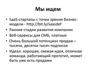 Мы ищем
• SaaS-стартапы с точки зрения бизнес-
модели - http://bit.ly/saasdef
• Ранние стадии развития компании
• Веб-сервисы для СМБ, платные
• Очень большой потенциал продаж –
тысячи, десятки тысяч подписок
• Идеал: хорошая, свежая идея, отличная
команда, работающий прототип, может
быть уже есть продажи
 