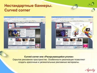 Нестандартные баннеры.
Curved corner
Curved corner или «Раскрывающийся уголок»
Скрытое рекламное пространство. Особенности реализации позволяют
создать красочные и увлекательные рекламные материалы.
 