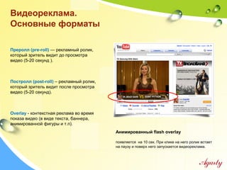 Видеореклама.
Основные форматы
Преролл (pre-roll) — рекламный ролик,
который зритель видит до просмотра
видео (5-20 секунд ).
Постролл (post-roll) – рекламный ролик,
который зритель видит после просмотра
видео (5-20 секунд).
Overlay - контекстная реклама во время
показа видео (в виде текста, баннера,
анимированной фигуры и т.п).
Анимированный flash overlay
появляется на 10 сек. При клике на него ролик встает
на паузу и поверх него запускается видеореклама.
 