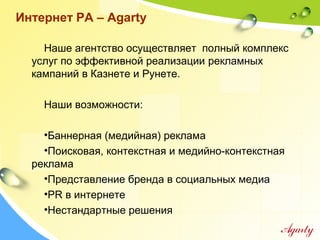 Интернет РА – Agarty
Наше агентство осуществляет полный комплекс
услуг по эффективной реализации рекламных
кампаний в Казнете и Рунете.
Наши возможности:
•Баннерная (медийная) реклама
•Поисковая, контекстная и медийно-контекстная
реклама
•Представление бренда в социальных медиа
•PR в интернете
•Нестандартные решения
 