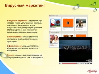 Вирусный маркетинг - стратегия, при
которой товар, услуга или их реклама,
так влияют на человека, что он
«заражается» идеей распространения
этого продукта и сам становится
активным ее распространителем.
Преимущества: низкая стоимость
контакта за счет широкого охвата
аудитории.
Эффективность определяется по
количеству просмотров вирусного
материала.
Пример: «посев» вирусных роликов на
популярных видеохостингах Интернета.
Вирусный маркетинг
 