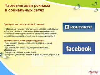Таргетинговая реклама
в социальных сетях
Преимущества таргетированной рекламы
- Обращение только к той аудитории, которая необходима.
- Оптлата только за результат – уникальные переходы.
- Отслеживание эффективности рекламной кампании по
количеству переходов относительно показов рекламы ()
Возможности выбора целевой аудитории
- Пол, возраст, семейное положение, страна и город
проживания.
- Вуз, факультет, школа, год получения высшего
образования.
- Должности, районы, и даже улицы.
- Интересы, увлечения, любимые фильмы, книги, игры и т. д.
 
