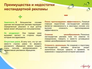 Преимущества и недостатки
нестандартной рекламы
Заметность. В большинстве случаев
удачная нестандартная реклама порождает
определенный резонанс и еще долгое
время может обсуждаться пользователями
Не раздражает. Она гораздо реже
вызывает протест со стороны людей
которым она адресована
Отсутствие рамок. В силу того, что тут нет
каких-то строгих рамок по формату
рекламного обращения можно создать
очень сильное, запоминающееся и
эффективное рекламное обращение.
Плохо прогнозируемая эффективность. Пожалуй
главным недостатком нестандартной рекламы
является невозможность в некоторых случаях или
высокая сложность прогнозирования
эффективности.
Сложное ценообразование. Поскольку
нестандартная реклама пока что новинка по
определению, говорить о каких-то устоявшихся
схемах ценообразования пока сложно.
Сложность реализации. На создание и подготовку
нестандартной рекламы зачастую уходит
значительно больше средств и времени, по
сравнению с традиционной интернет-рекламой.
 