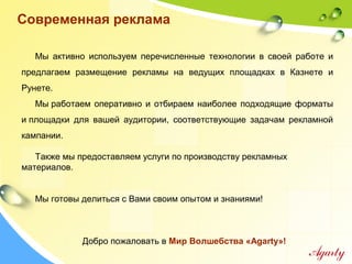 Мы активно используем перечисленные технологии в своей работе и
предлагаем размещение рекламы на ведущих площадках в Казнете и
Рунете.
Мы работаем оперативно и отбираем наиболее подходящие форматы
и площадки для вашей аудитории, соответствующие задачам рекламной
кампании.
Также мы предоставляем услуги по производству рекламных
материалов.
Мы готовы делиться с Вами своим опытом и знаниями!
Добро пожаловать в Мир Волшебства «Agarty»!
Современная реклама
 