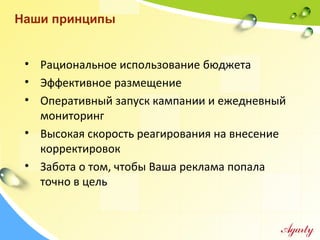 • Рациональное использование бюджета
• Эффективное размещение
• Оперативный запуск кампании и ежедневный
мониторинг
• Высокая скорость реагирования на внесение
корректировок
• Забота о том, чтобы Ваша реклама попала
точно в цель
Наши принципы
 