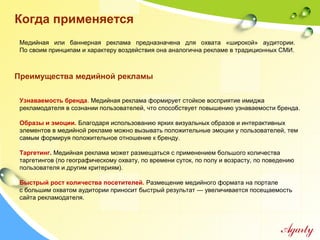 Когда применяется
Узнаваемость бренда. Медийная реклама формирует стойкое восприятие имиджа
рекламодателя в сознании пользователей, что способствует повышению узнаваемости бренда.
Образы и эмоции. Благодаря использованию ярких визуальных образов и интерактивных
элементов в медийной рекламе можно вызывать положительные эмоции у пользователей, тем
самым формируя положительное отношение к бренду.
Таргетинг. Медийная реклама может размещаться с применением большого количества
таргетингов (по географическому охвату, по времени суток, по полу и возрасту, по поведению
пользователя и другим критериям).
Быстрый рост количества посетителей. Размещение медийного формата на портале
с большим охватом аудитории приносит быстрый результат — увеличивается посещаемость
сайта рекламодателя.
Медийная или баннерная реклама предназначена для охвата «широкой» аудитории.
По своим принципам и характеру воздействия она аналогична рекламе в традиционных СМИ.
Преимущества медийной рекламы
 