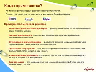 Когда применяется?
Контекстная реклама хорошо работает на быстрый результат.
Продает тем только тем кто хочет купить, или купит в ближайшее время
Точное попадание в целевую аудиторию — рекламу видят только те, кто заинтересован в
ваших товарах и услугах.
Высокая эффективность — вы платите только за переходы заинтересованных
пользователей на ваш сайт.
Оптимизация в реальном времени — рекламную кампанию всегда можно оперативно
скорректировать, чтобы увеличить ее эффективность.
Прогнозируемый результат — еще до начала рекламной кампании можно рассчитать
сколько посетителей придет на ваш на сайт.
Точное измерение результатов — эффект от контекстной рекламы можно измерить с
помощью специальных инструментов.
Быстрая отдача — для настройки и запуска рекламной кампании требуется немного
времени, всего 1—2 дня.
Преимущества медийной рекламы
 