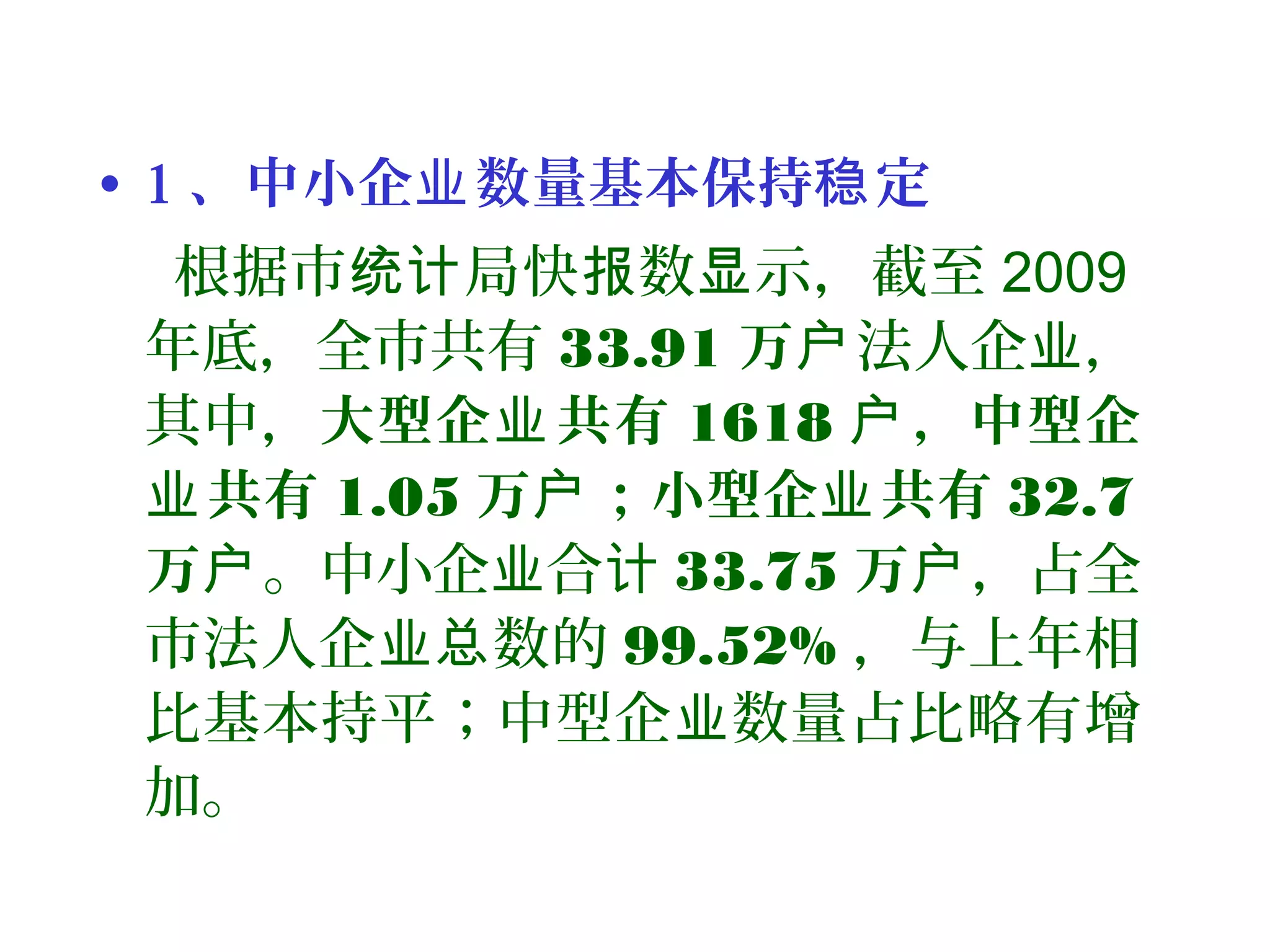 • 1 、中小企 数量基本保持 定业 稳
根据市 局快 数 示，截至统计 报 显 2009
年底，全市共有 33.91 万户法人企 ，业
其中，大型企 共有业 1618 ，中型企户
共有业 1.05 万 ；小型企 共有户 业 32.7
万户。中小企 合业 计 33.75 万户，占全
市法人企 数的业总 99.52% ，与上年相
比基本持平；中型企 数量占比略有增业
加。
 