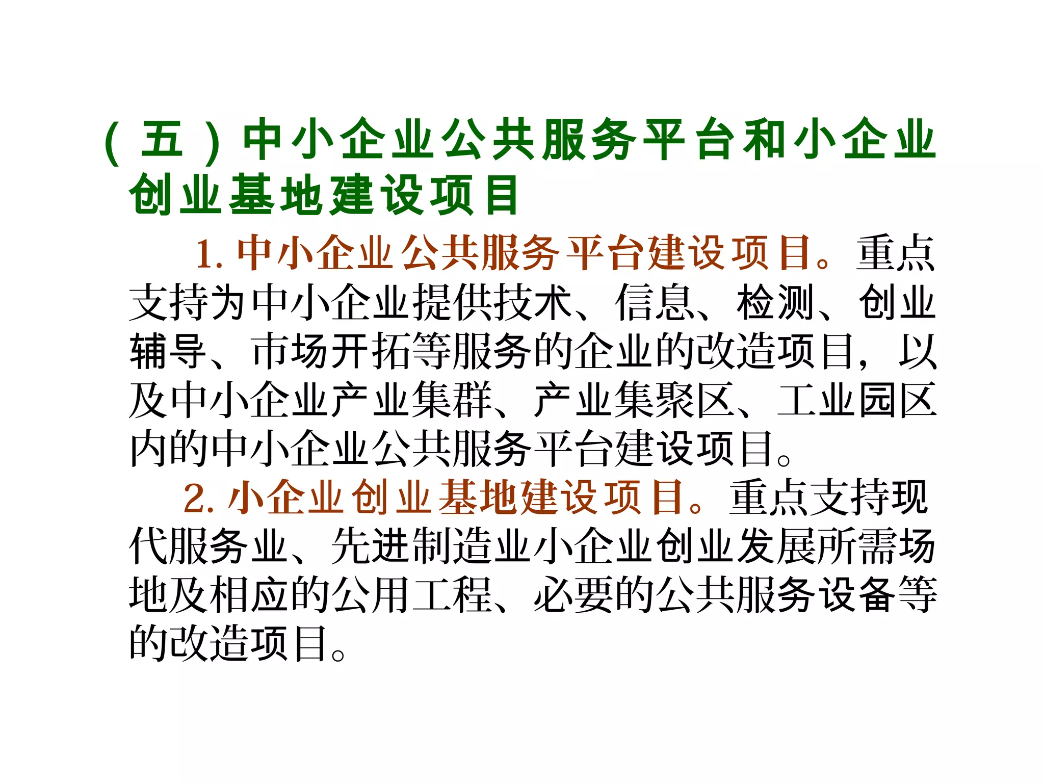 （五）中小企业公共服务平台和小企业
创业基地建设项目
    1. 中小企 公共服 平台建 目。业 务 设项 重点
支持 中小企 提供技 、信息、 、为 业 术 检测 创业
、市 拓等服 的企 的改造 目，以辅导 场开 务 业 项
及中小企 集群、 集聚区、工 区业产业 产业 业园
内的中小企 公共服 平台建 目。业 务 设项
2. 小企 基地建 目。业创业 设项 重点支持现
代服 、先 制造 小企 展所需务业 进 业 业创业发 场
地及相 的公用工程、必要的公共服 等应 务设备
的改造 目。项
 