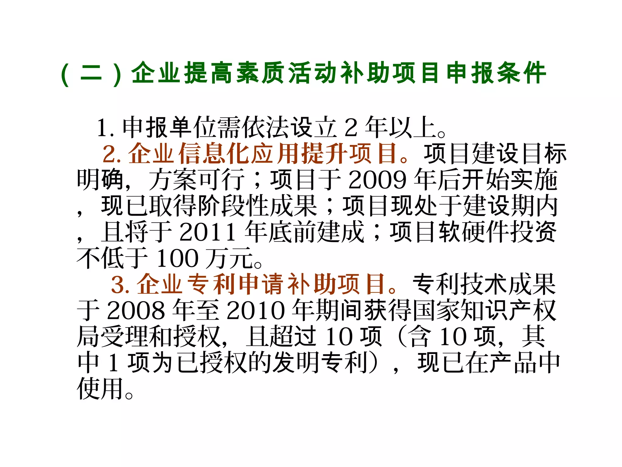 （二）企业提高素质活动补助项目申报条件
 
       1. 申 位需依法 立报单 设 2 年以上。
2. 企 信息化 用提升 目。业 应 项 目建 目项 设 标
明 ，方案可行； 目于确 项 2009 年后 始 施开 实
， 已取得 段性成果； 目 于建 期内现 阶 项 现处 设
，且将于 2011 年底前建成； 目 硬件投项 软 资
不低于 100 万元。
  3. 企 利申 助 目。业专 请补 项 利技 成果专 术
于 2008 年至 2010 年期 得国家知 权间获 识产
局受理和授权，且超过 10 （含项 10 ，其项
中 1 已授权的 明 利）， 已在 品中项为 发 专 现 产
使用。
 