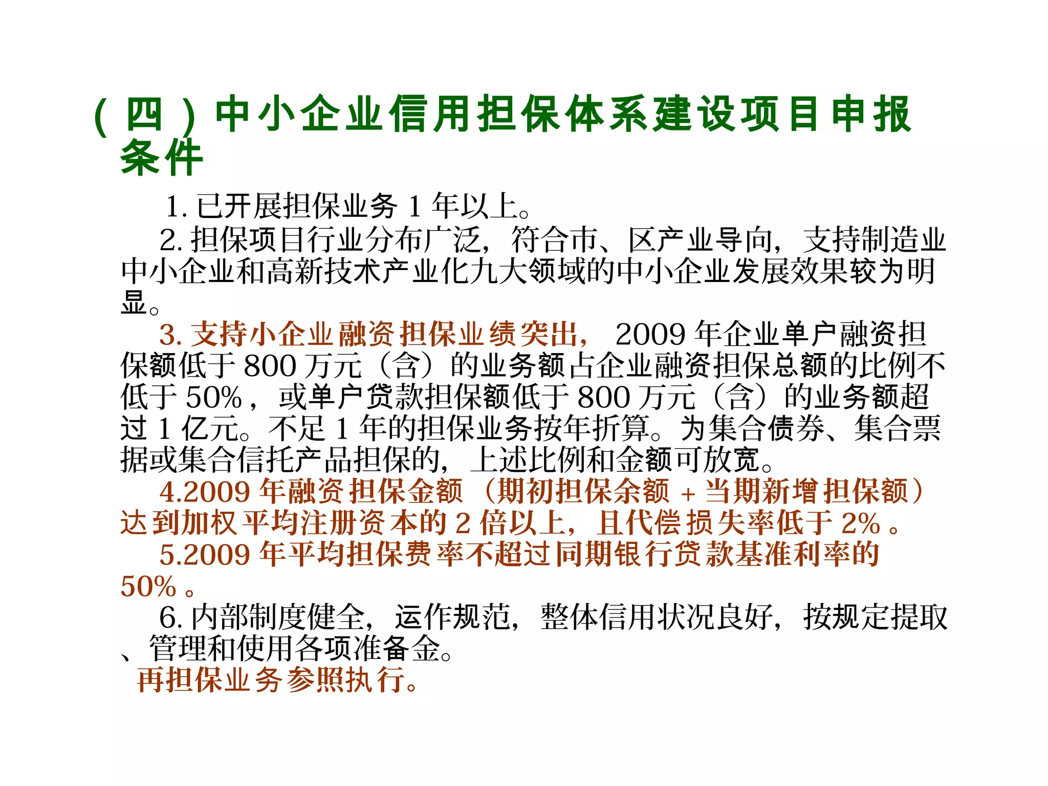 （四）中小企业信用担保体系建设项目申报
条件
    1. 已 展担保开 业务 1 年以上。
2. 担保 目行 分布广泛，符合市、区 向，支持制造项 业 产业导 业
中小企 和高新技 化九大 域的中小企 展效果 明业 术产业 领 业发 较为
。显
3. 支持小企 融 担保 突出，业 资 业绩 2009 年企 融 担业单户 资
保 低于额 800 万元（含）的 占企 融 担保 的比例不业务额 业 资 总额
低于 50% ，或 款担保 低于单户贷 额 800 万元（含）的 超业务额
过 1 元。不足亿 1 年的担保 按年折算。 集合 券、集合票业务 为 债
据或集合信托 品担保的，上述比例和金 可放 。产 额 宽
4.2009 年融 担保金 （期初担保余资 额 额 + 当期新 担保 ）增 额
到加 平均注册 本的达 权 资 2 倍以上，且代 失率低于偿损 2% 。
5.2009 年平均担保 率不超 同期 行 款基准利率的费 过 银 贷
50% 。
6. 内部制度健全， 作 范，整体信用状况良好，按 定提取运 规 规
、管理和使用各 准 金。项 备
再担保 参照 行。业务 执
 