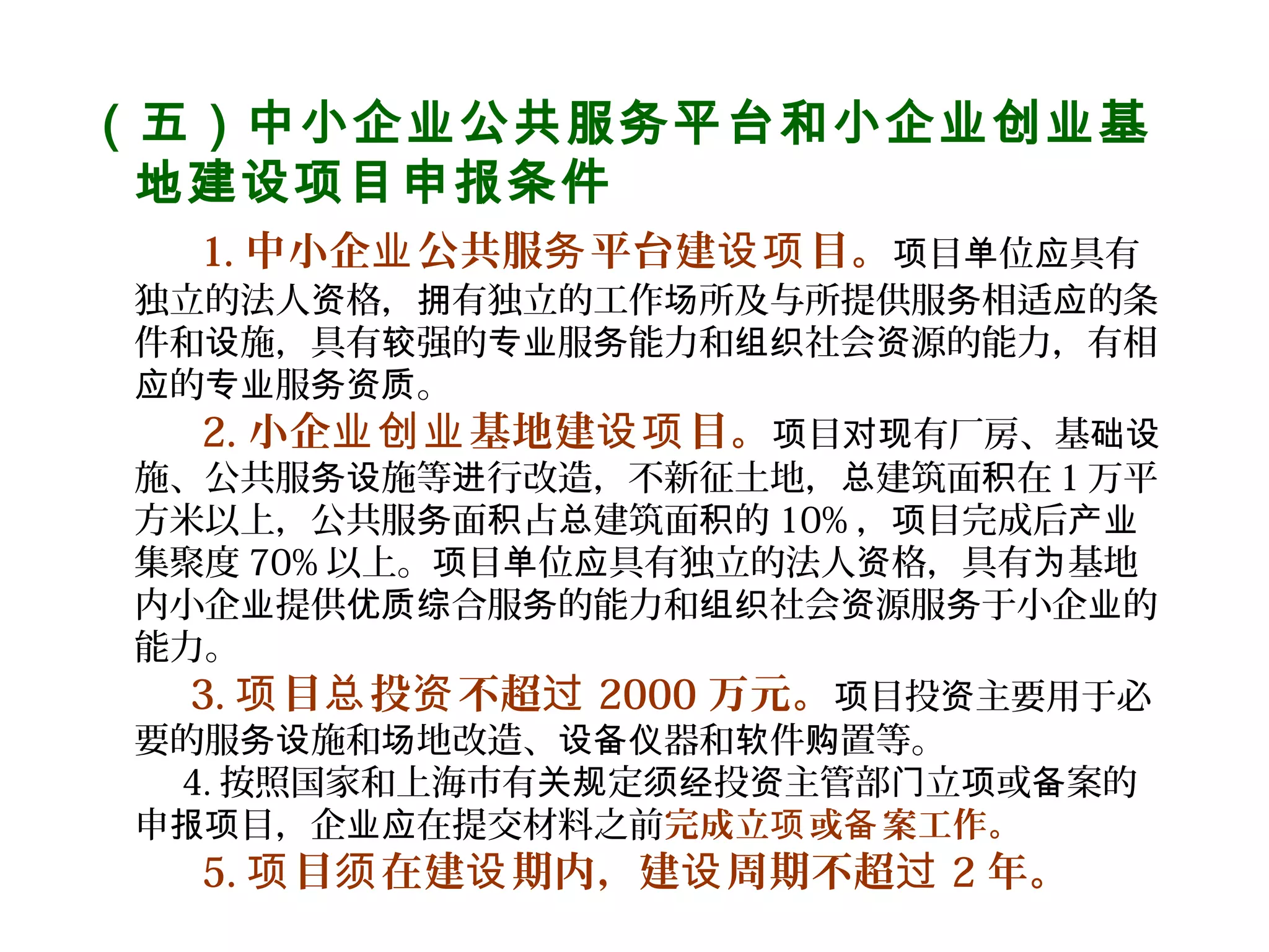 （五）中小企业公共服务平台和小企业创业基
地建设项目申报条件
    1. 中小企 公共服 平台建 目。业 务 设项 目 位 具有项 单 应
独立的法人 格， 有独立的工作 所及与所提供服 相适 的条资 拥 场 务 应
件和 施，具有 强的 服 能力和 社会 源的能力，有相设 较 专业 务 组织 资
的 服 。应 专业 务资质
    2. 小企 基地建 目。业创业 设项 目 有厂房、基项 对现 础设
施、公共服 施等 行改造，不新征土地， 建筑面 在１万平务设 进 总 积
方米以上，公共服 面 占 建筑面 的务 积 总 积 10% ， 目完成后项 产业
集聚度 70% 以上。 目 位 具有独立的法人 格，具有 基地项 单 应 资 为
内小企 提供 合服 的能力和 社会 源服 于小企 的业 优质综 务 组织 资 务 业
能力。
  3. 目 投 不超项 总 资 过 2000 万元。 目投 主要用于必项 资
要的服 施和 地改造、 器和 件 置等。务设 场 设备仪 软 购
4. 按照国家和上海市有 定 投 主管部 立 或 案的关规 须经 资 门 项 备
申 目，企 在提交材料之前报项 业应 完成立 或 案工作。项 备
    5. 目 在建 期内，建 周期不超项 须 设 设 过 2 年。
 