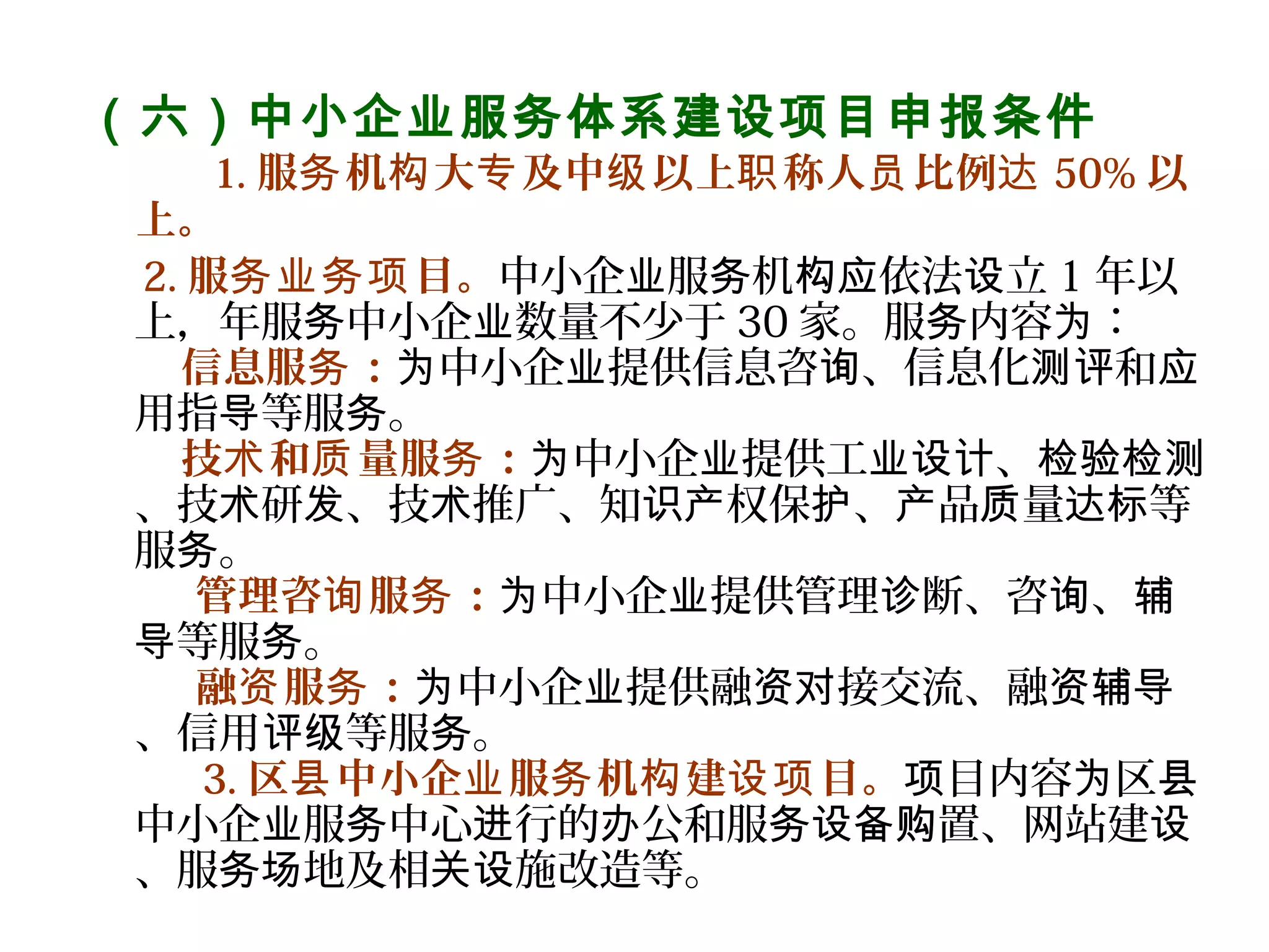 （六）中小企业服务体系建设项目申报条件
      1. 服 机 大 及中 以上 称人 比例务 构 专 级 职 员 达 50% 以
上。
2. 服 目。务业务项 中小企 服 机 依法 立业 务 构应 设 1 年以
上，年服 中小企 数量不少于务 业 30 家。服 内容 ：务 为
信息服 ：务 中小企 提供信息咨 、信息化 和为 业 询 测评 应
用指 等服 。导 务
技 和 量服 ：术 质 务 中小企 提供工 、为 业 业设计 检验检测
、技 研 、技 推广、知 权保 、 品 量 等术 发 术 识产 护 产 质 达标
服 。务
管理咨 服 ：  询 务 中小企 提供管理 断、咨 、为 业 诊 询 辅
等服 。导 务
融 服 ：  资 务 中小企 提供融 接交流、融为 业 资对 资辅导
、信用 等服 。评级 务
3. 区 中小企 服 机 建 目。县 业 务 构 设项 目内容 区项 为 县
中小企 服 中心 行的 公和服 置、网站建业 务 进 办 务设备购 设
、服 地及相 施改造等。务场 关设
 