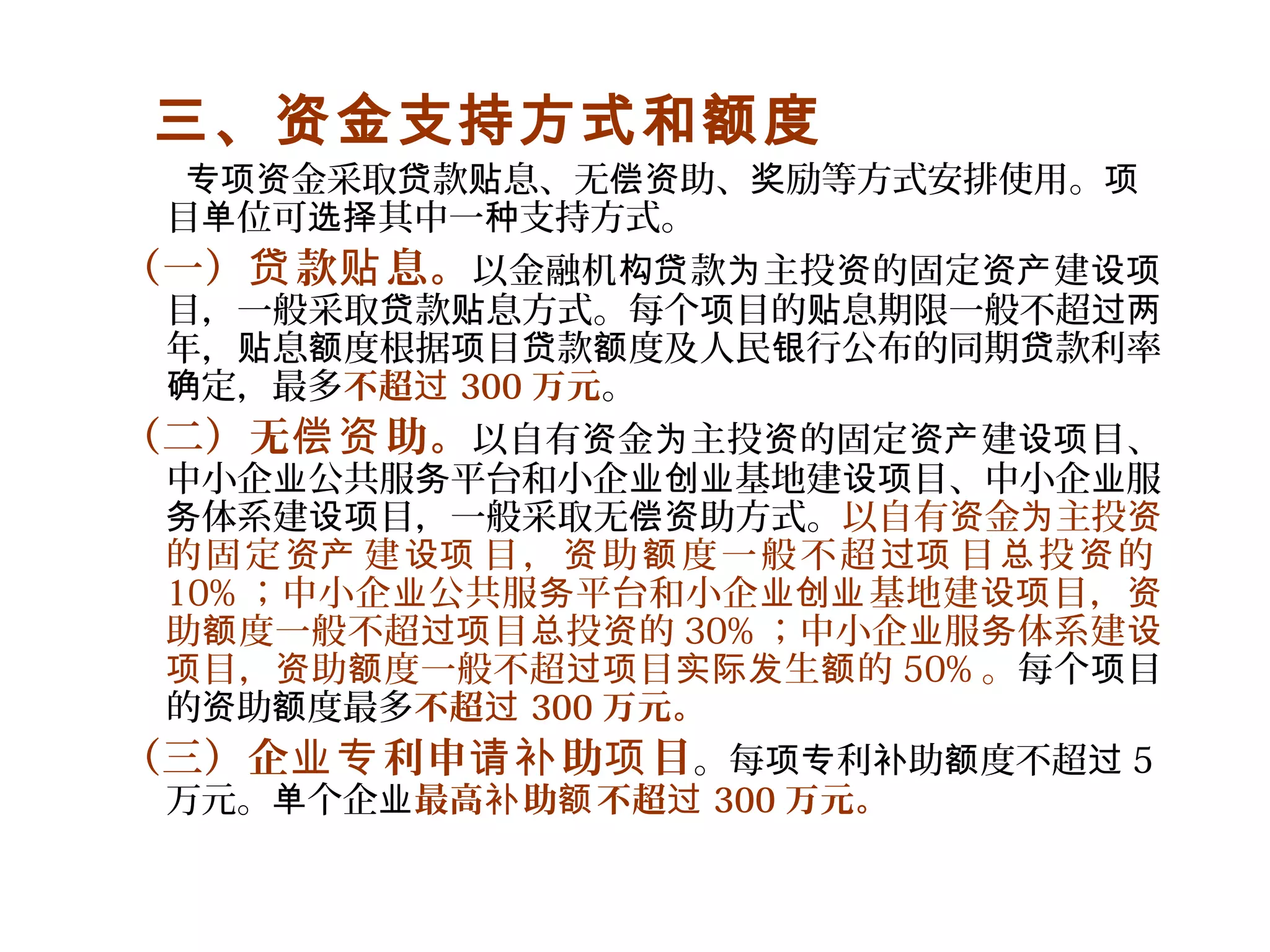 三、资金支持方式和额度
金采取 款 息、无 助、 励等方式安排使用。专项资 贷 贴 偿资 奖 项
目 位可 其中一 支持方式。单 选择 种
（一） 款 息。贷 贴 以金融机 款 主投 的固定 建构贷 为 资 资产 设项
目，一般采取 款 息方式。每个 目的 息期限一般不超贷 贴 项 贴 过两
年， 息 度根据 目 款 度及人民 行公布的同期 款利率贴 额 项 贷 额 银 贷
定，最多确 不超过 300 万元。
（二）无 助。偿资 以自有 金 主投 的固定 建 目、资 为 资 资产 设项
中小企 公共服 平台和小企 基地建 目、中小企 服业 务 业创业 设项 业
体系建 目，一般采取无 助方式。务 设项 偿资 以自有 金 主投资 为 资
的固定 建 目， 助 度一般不超 目 投 的资产 设项 资 额 过项 总 资
10% ；中小企 公共服 平台和小企 基地建 目，业 务 业创业 设项 资
助 度一般不超 目 投 的额 过项 总 资 30% ；中小企 服 体系建业 务 设
目， 助 度一般不超 目 生 的项 资 额 过项 实际发 额 50% 。每个 目项
的 助 度最多资 额 不超过 300 万元。
（三）企 利申 助 目业专 请补 项 。每 利 助 度不超项专 补 额 过 5
万元。 个企单 业最高 助 不超补 额 过 300 万元。
 