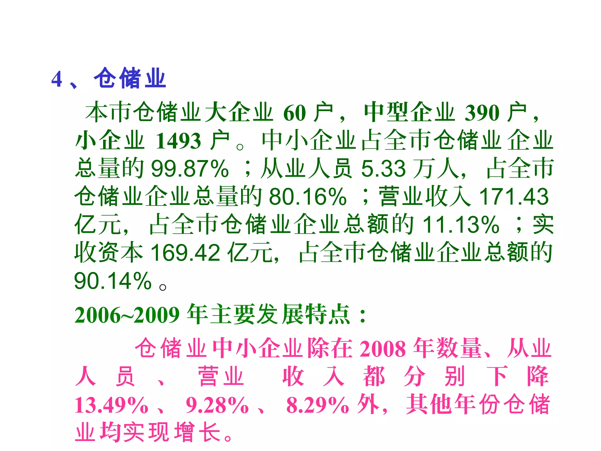 4 、仓储业
本市仓储业大企业 60 ，中型企户 业 390 ，户
小企业 1493 户。中小企 占全市 企业 仓储业 业
量的总 99.87% ；从 人业 员 5.33 万人，占全市
企 量的仓储业 业总 80.16% ； 收入营业 171.43
元，占全市 企 的亿 仓储业 业总额 11.13% ；实
收 本资 169.42 元，占全市 企 的亿 仓储业 业总额
90.14% 。
2006~2009 年主要 展特点：发
中小企 除在仓储业 业 2008 年数量、从业
人 、 收 入 都 分 下 降员 营业 别
13.49% 、 9.28% 、 8.29% 外，其他年份仓储
均 。业 实现增长
 