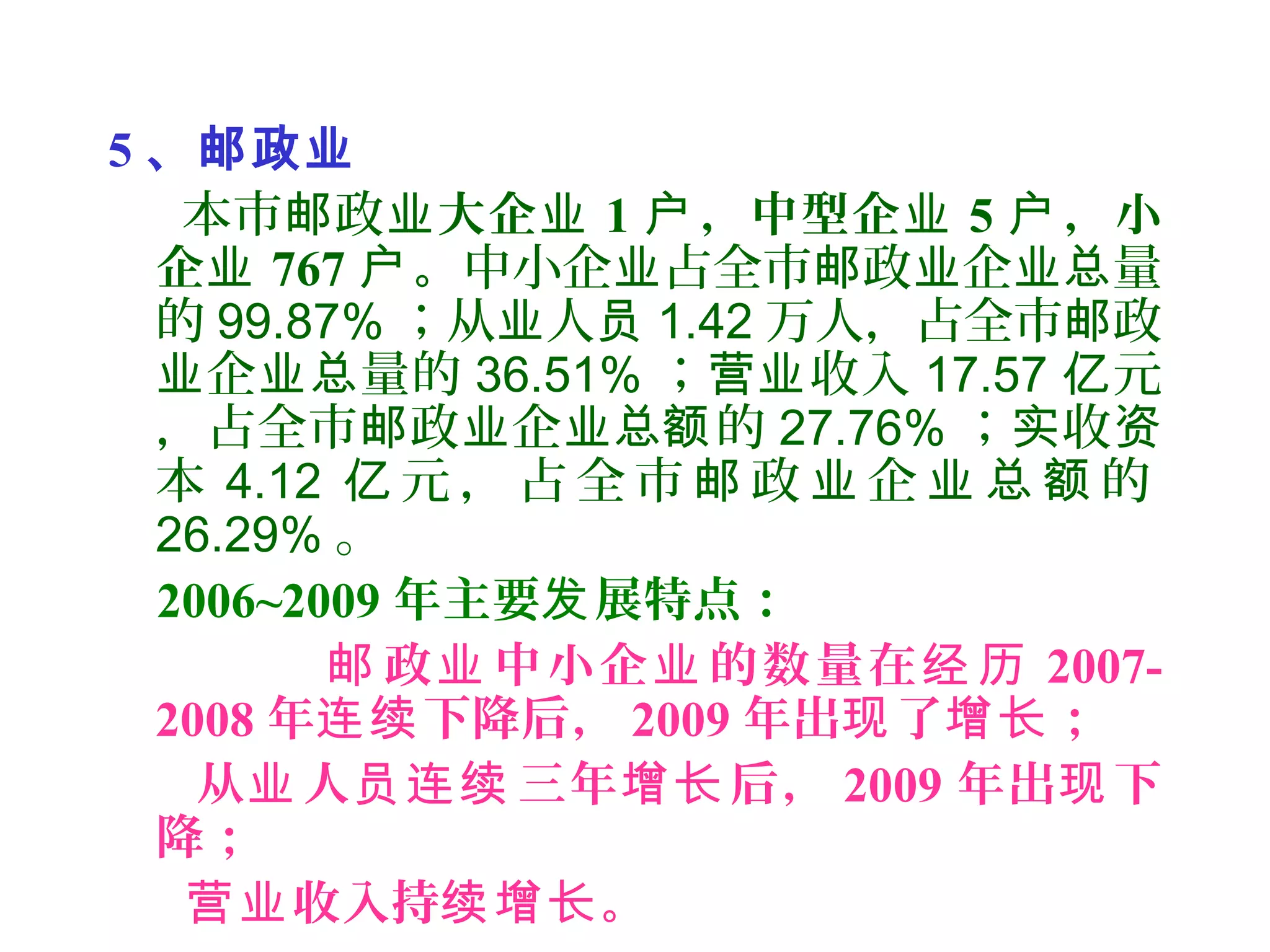 5 、邮政业
本市 政邮 业大企业 1 ，中型企户 业 5 ，小户
企业 767 。户 中小企 占全市 政 企 量业 邮 业 业总
的 99.87% ；从 人业 员 1.42 万人，占全市 政邮
企 量的业 业总 36.51% ； 收入营业 17.57 元亿
，占全市 政 企 的邮 业 业总额 27.76% ； 收实 资
本 4.12 元 ， 占 全 市 政 企 的亿 邮 业 业 总 额
26.29% 。
2006~2009 年主要 展特点：发
政 中小企 的数量在邮 业 业 经 历 2007-
2008 年 下降后，连续 2009 年出 了 ；现 增长
从 人 三年 后，业 员连续 增长 2009 年出 下现
降；
收入持 。营业 续增长
 