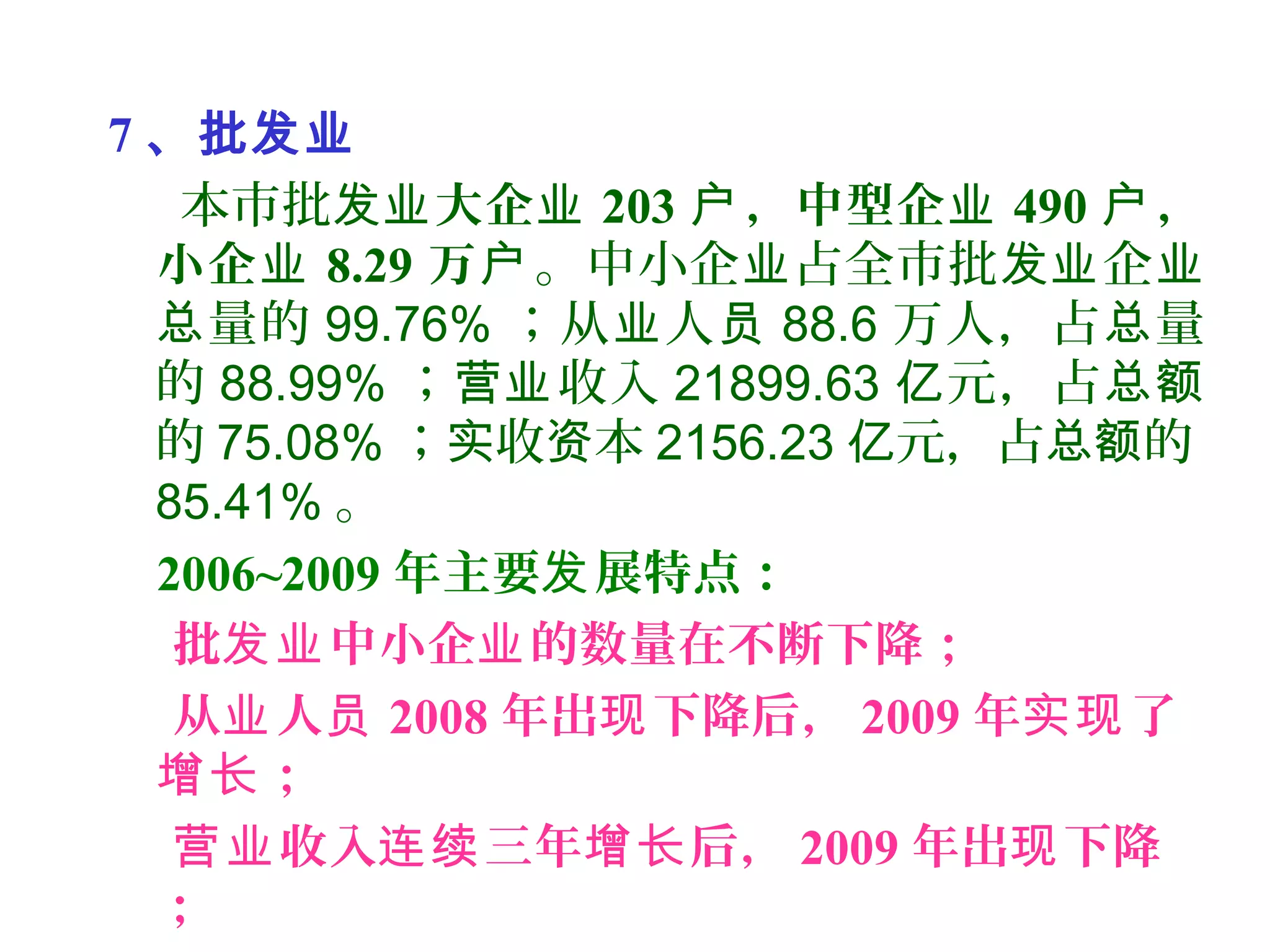 7 、批发业
本市批发业大企业 203 ，中型企户 业 490 ，户
小企业 8.29 万户。中小企 占全市批 企业 发业 业
量的总 99.76% ；从 人业 员 88.6 万人，占 量总
的 88.99% ； 收入营业 21899.63 元，占亿 总额
的 75.08% ； 收 本实 资 2156.23 元，占 的亿 总额
85.41% 。
2006~2009 年主要 展特点：发
批 中小企 的数量在不断下降；发业 业
从 人业 员 2008 年出 下降后，现 2009 年 了实现
；增长
收入 三年 后，营业 连续 增长 2009 年出 下降现
；
 