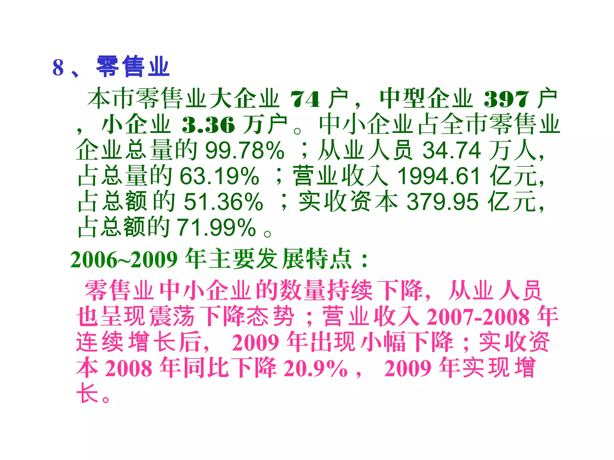 8 、零售业
本市零售业大企业 74 ，中型企户 业 397 户
，小企业 3.36 万户。中小企 占全市零售业 业
企 量的业总 99.78% ；从 人业 员 34.74 万人，
占 量的总 63.19% ； 收入营业 1994.61 元，亿
占 的总额 51.36% ； 收 本实 资 379.95 元，亿
占 的总额 71.99% 。
2006~2009 年主要 展特点：发
零售 中小企 的数量持 下降，从 人业 业 续 业 员
也呈 震 下降 ； 收入现 荡 态势 营业 2007-2008 年
后，连续增长 2009 年出 小幅下降； 收现 实 资
本 2008 年同比下降 20.9% ， 2009 年实现增
。长
 