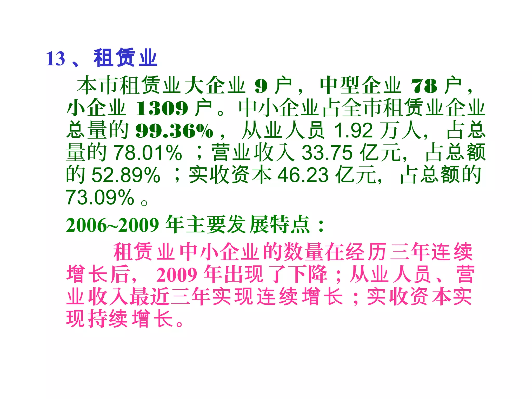 13 、租赁业
本市租赁业大企业 9 ，中型企户 业 78 ，户
小企业 1309 。户 中小企 占全市租 企业 赁业 业
量的总 99.36% ，从 人业 员 1.92 万人，占总
量的 78.01% ； 收入营业 33.75 元，占亿 总额
的 52.89% ； 收 本实 资 46.23 元，占 的亿 总额
73.09% 。
2006~2009 年主要 展特点：发
租 中小企 的数量在 三年赁业 业 经历 连续
后，增长 2009 年出 了下降；从 人 、现 业 员 营
收入最近三年 ； 收 本业 实现连续增长 实 资 实
持 。现 续增长
 