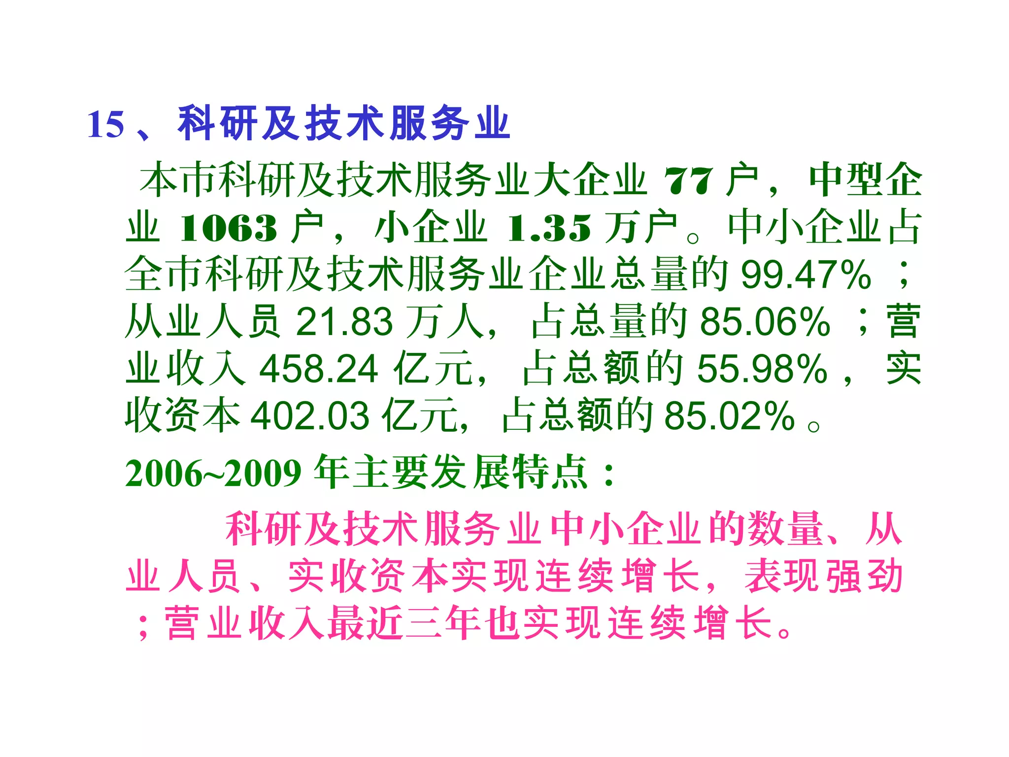 15 、科研及技术服务业
本市科研及技 服术 务业大企业 77 ，中型企户
业 1063 ，小企户 业 1.35 万户。中小企 占业
全市科研及技 服 企 量的术 务业 业总 99.47% ；
从 人业 员 21.83 万人，占 量的总 85.06% ；营
收入业 458.24 元，占 的亿 总额 55.98% ，实
收 本资 402.03 元，占 的亿 总额 85.02% 。
2006~2009 年主要 展特点：发
科研及技 服 中小企 的数量、从术 务业 业
人 、 收 本 ，表业 员 实 资 实现连续增长 现强劲
； 收入最近三年也 。营业 实现连续增长
 