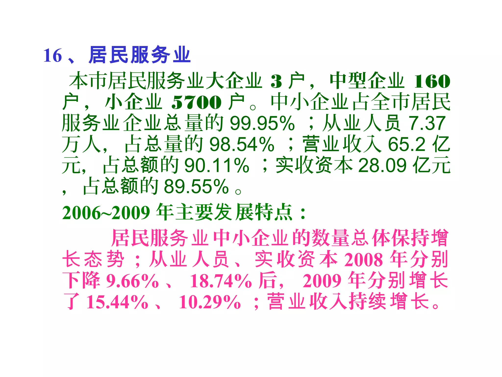 16 、居民服务业
本市居民服务业大企业 3 ，中型企户 业 160
，小企户 业 5700 户。中小企 占全市居民业
服 企 量的务业 业总 99.95% ；从 人业 员 7.37
万人，占 量的总 98.54% ； 收入营业 65.2 亿
元，占 的总额 90.11% ； 收 本实 资 28.09 元亿
，占 的总额 89.55% 。
2006~2009 年主要 展特点：发
居民服 中小企 的数量 体保持务业 业 总 增
；从 人 、 收 本长态势 业 员 实 资 2008 年分别
下降 9.66% 、 18.74% 后， 2009 年分别增长
了 15.44% 、 10.29% ； 收入持 。营业 续增长
 