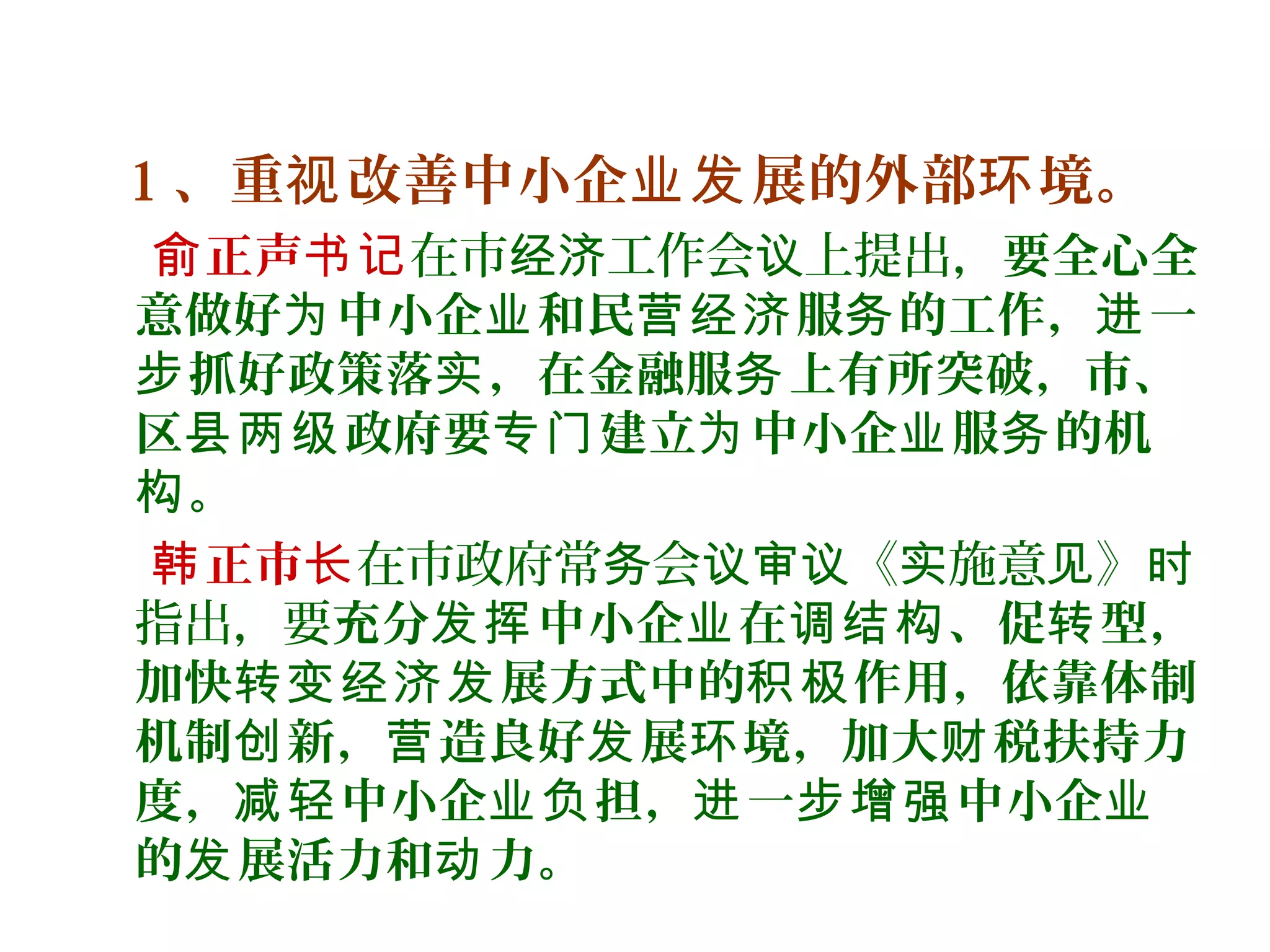 1 、重 改善中小企 展的外部 境。视 业发 环
正声俞 书记在市 工作会 上提出，经济 议 要全心全
意做好 中小企 和民 服 的工作， 一为 业 营经济 务 进
抓好政策落 ，在金融服 上有所突破，市、步 实 务
区 政府要 建立 中小企 服 的机县两级 专门 为 业 务
。构
正市韩 长在市政府常 会 《 施意 》务 议审议 实 见 时
指出，要充分 中小企 在 、促 型，发挥 业 调结构 转
加快 展方式中的 作用，依靠体制转变经济发 积极
机制 新， 造良好 展 境，加大 税扶持力创 营 发 环 财
度， 中小企 担， 一 中小企减轻 业负 进 步增强 业
的 展活力和 力。发 动
 
