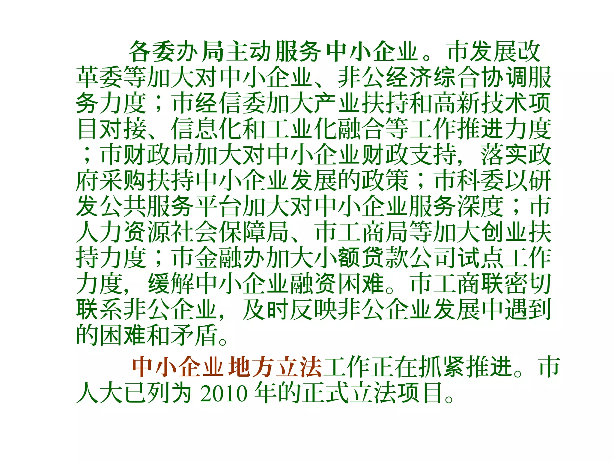 各委 局办 主 服 中小企 。动 务 业 市 展改发
革委等加大 中小企 、非公 合 服对 业 经济综 协调
力度；市 信委加大 扶持和高新技务 经 产业 术项
目 接、信息化和工 化融合等工作推 力度对 业 进
；市 政局加大 中小企 政支持，落 政财 对 业财 实
府采 扶持中小企 展的政策；市科委以研购 业发
公共服 平台加大 中小企 服 深度；市发 务 对 业 务
人力 源社会保障局、市工商局等加大 扶资 创业
持力度；市金融 加大小 款公司 点工作办 额贷 试
力度， 解中小企 融 困 。市工商 密切缓 业 资 难 联
系非公企 ，及 反映非公企 展中遇到联 业 时 业发
的困 和矛盾。难
中小企 地方立法业 工作正在抓 推 。市紧 进
人大已列为 2010 年的正式立法 目。项
 