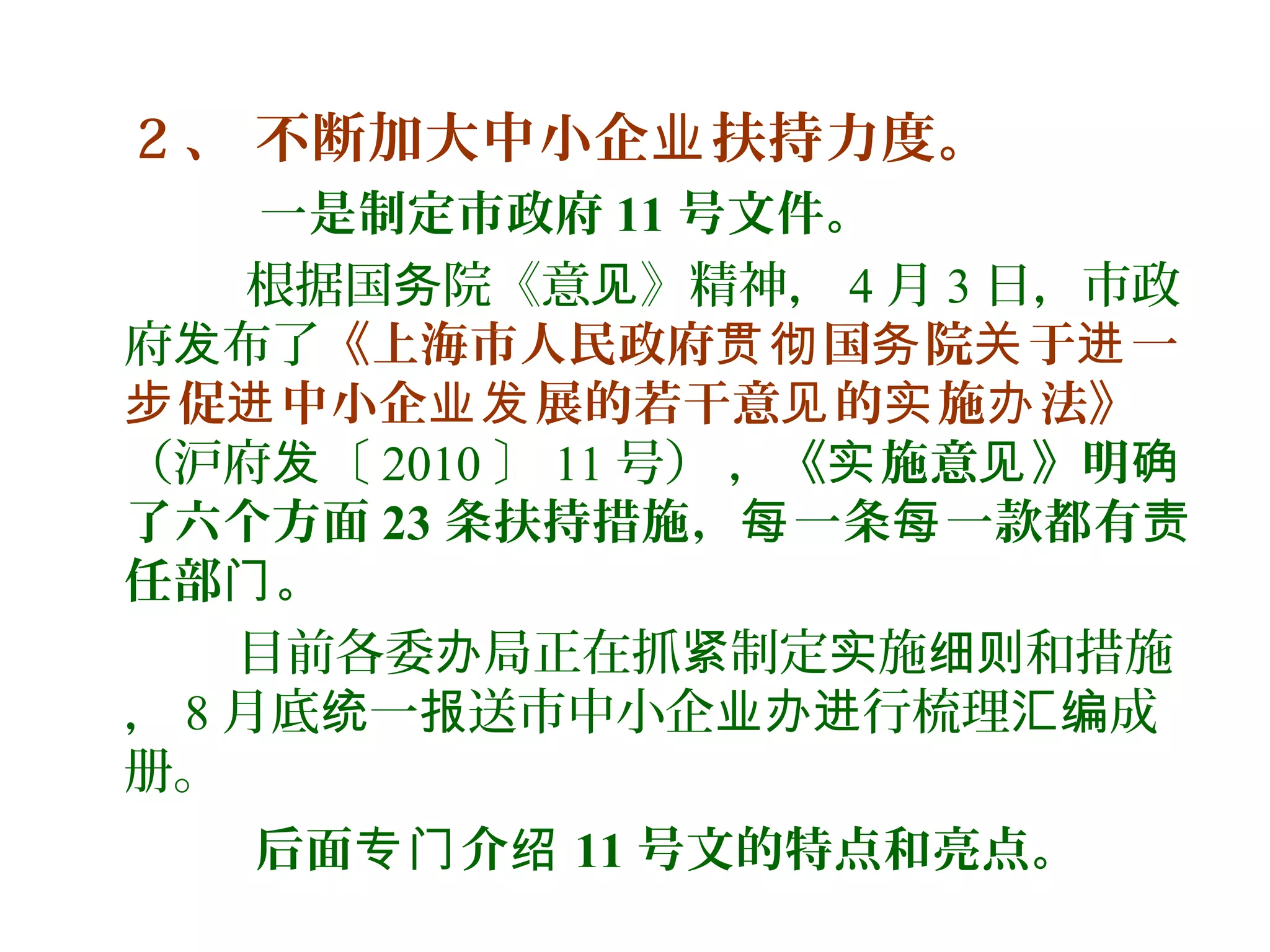 2 、 不断加大中小企 扶持力度。业
一是制定市政府 11 号文件。
根据国 院《意 》精神，务 见 4 月 3 日，市政
府 布了发 《上海市人民政府 国 院 于 一贯彻 务 关 进
促 中小企 展的若干意 的 施 法》步 进 业发 见 实 办
（沪府 〔发 2010 〕 11 号） ，《 施意 》明实 见 确
了六个方面 23 条扶持措施， 一条 一款都有每 每 责
任部 。门
目前各委 局正在抓 制定 施 和措施办 紧 实 细则
， 8 月底 一 送市中小企 行梳理 成统 报 业办进 汇编
册。
后面 介专门 绍 11 号文的特点和亮点。
 