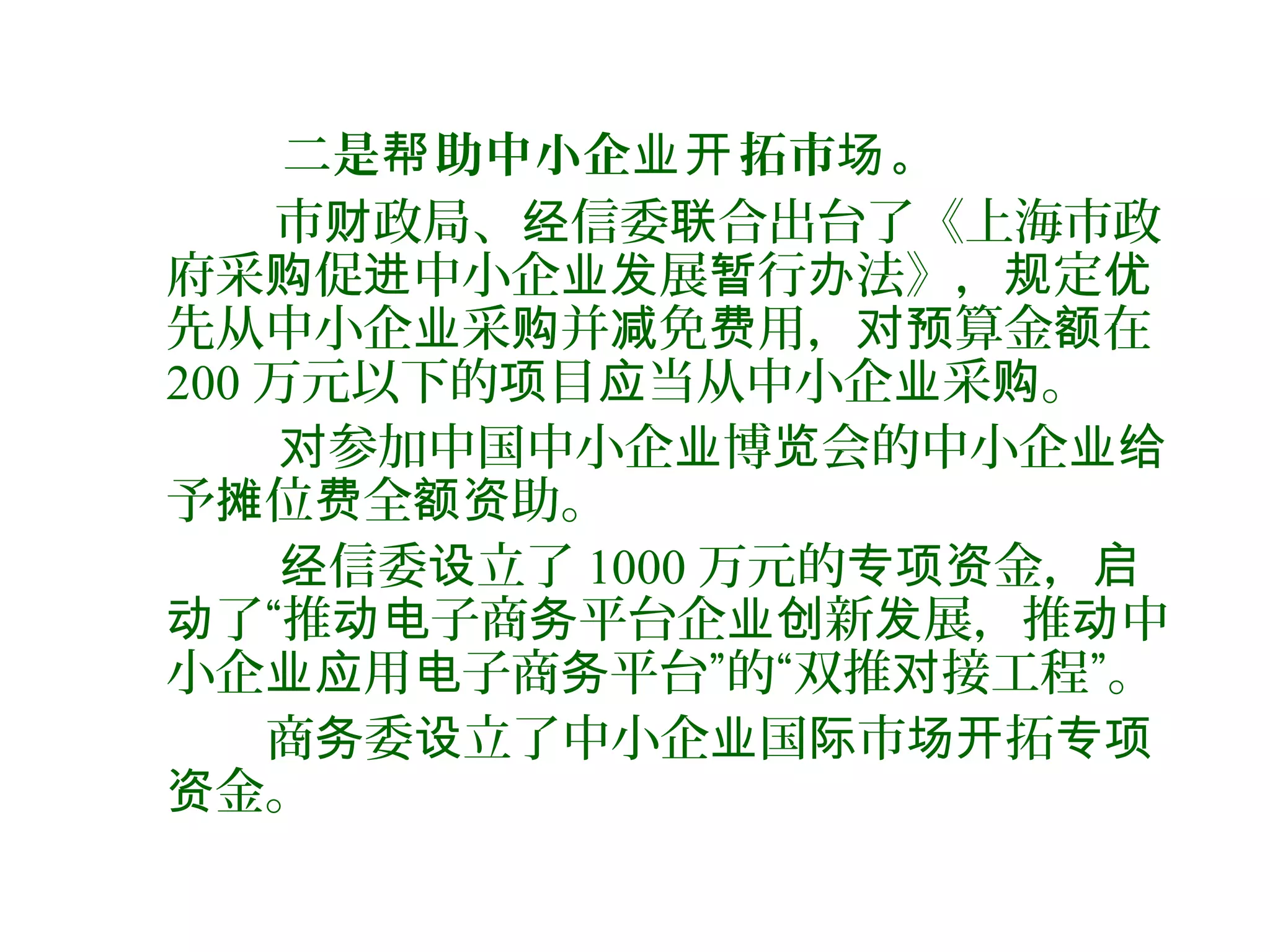 二是 助中小企 拓市 。帮 业开 场
市 政局、 信委 合出台了《上海市政财 经 联
府采 促 中小企 展 行 法》， 定购 进 业发 暂 办 规 优
先从中小企 采 并 免 用， 算金 在业 购 减 费 对预 额
200 万元以下的 目 当从中小企 采 。项 应 业 购
参加中国中小企 博 会的中小企对 业 览 业给
予 位 全 助。摊 费 额资
信委 立了经 设 1000 万元的 金，专项资 启
了“推 子商 平台企 新 展，推 中动 动电 务 业创 发 动
小企 用 子商 平台”的“双推 接工程”。业应 电 务 对
商 委 立了中小企 国 市 拓务 设 业 际 场开 专项
金。资
 