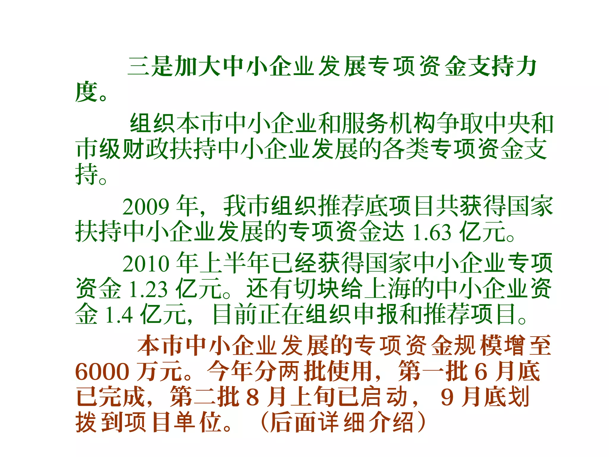 三是加大中小企 展 金支持力业发 专项资
度。
本市中小企 和服 机 争取中央和组织 业 务 构
市 政扶持中小企 展的各类 金支级财 业发 专项资
持。
2009 年，我市 推荐底 目共 得国家组织 项 获
扶持中小企 展的 金业发 专项资 达 1.63 元。亿
2010 年上半年已 得国家中小企经获 业专项
金资 1.23 元。 有切 上海的中小企亿 还 块给 业资
金 1.4 元，目前正在 申 和推荐 目。亿 组织 报 项
本市中小企 展的 金 模 至业发 专项资 规 增
6000 万元。今年分 批使用，第一批两 6 月底
已完成，第二批 8 月上旬已 ，启动 9 月底划
到 目 位。（后面 介 ）拨 项 单 详细 绍
 