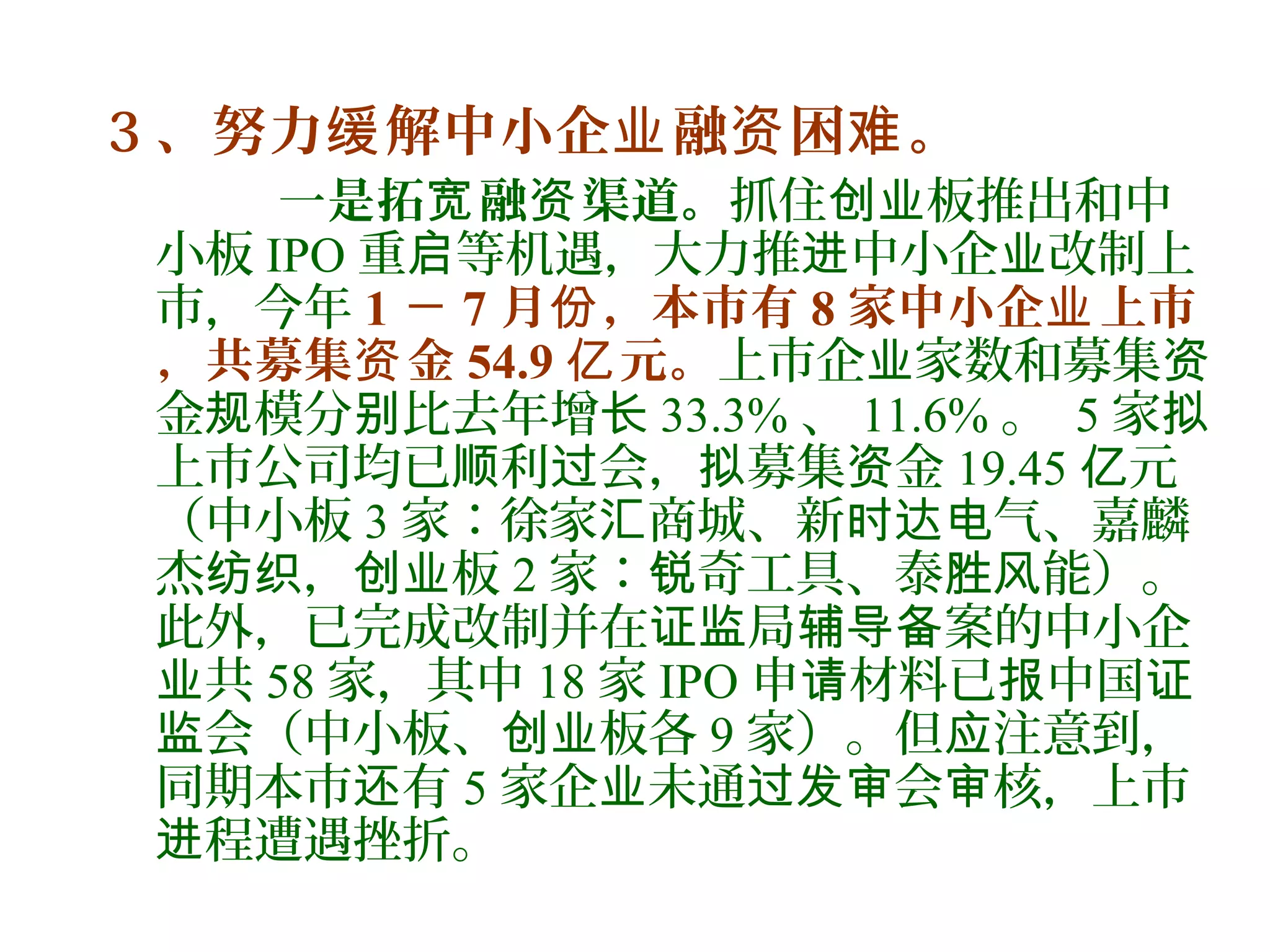 3 、努力 解中小企 融 困 。缓 业 资 难
一是拓 融 渠道。宽 资 抓住 板推出和中创业
小板 IPO 重 等机遇，大力推 中小企 改制上启 进 业
市，今年 1 － 7 月 ，本市有份 8 家中小企 上市业
，共募集 金资 54.9 元。亿 上市企 家数和募集业 资
金 模分 比去年增规 别 长 33.3% 、 11.6% 。 5 家拟
上市公司均已 利 会， 募集 金顺 过 拟 资 19.45 元亿
（中小板 3 家：徐家 商城、新 气、嘉麟汇 时达电
杰 ， 板纺织 创业 2 家： 奇工具、泰 能）。锐 胜风
此外，已完成改制并在 局 案的中小企证监 辅导备
共业 58 家，其中 18 家 IPO 申 材料已 中国请 报 证
会（中小板、 板各监 创业 9 家）。但 注意到，应
同期本市 有还 5 家企 未通 会 核，上市业 过发审 审
程遭遇挫折。进
 