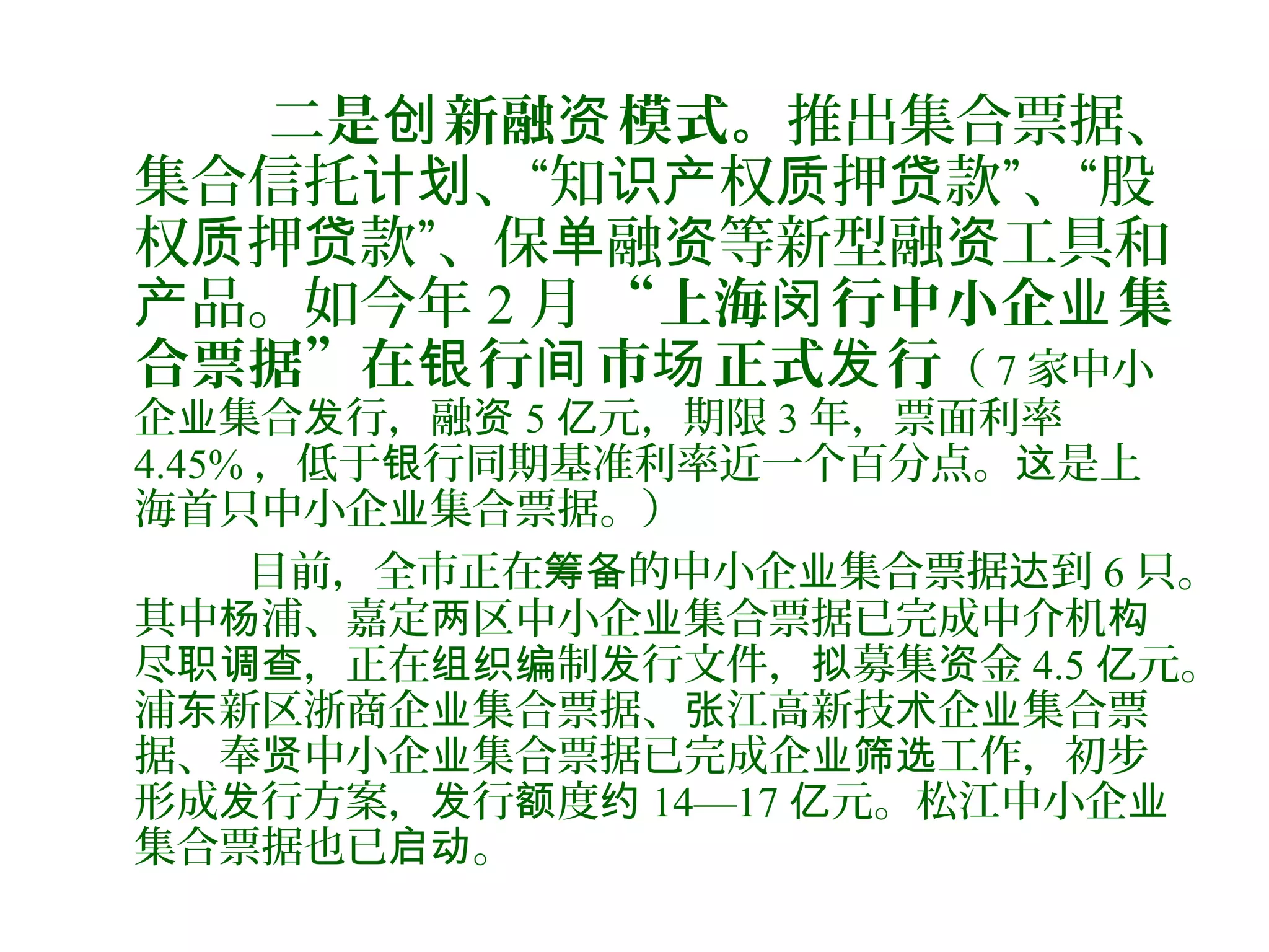 二是 新融 模式。创 资 推出集合票据、
集合信托 、“知 权 押 款”、“股计划 识产 质 贷
权 押 款”、保 融 等新型融 工具和质 贷 单 资 资
品。如今年产 2 月 “上海 行中小企 集闵 业
合票据”在 行 市 正式 行银 间 场 发 （ 7 家中小
企 集合 行，融业 发 资 5 元，期限亿 3 年，票面利率
4.45% ，低于 行同期基准利率近一个百分点。 是上银 这
海首只中小企 集合票据。）业
目前，全市正在 的中小企 集合票据 到筹备 业 达 6 只。
其中 浦、嘉定 区中小企 集合票据已完成中介机杨 两 业 构
尽 ，正在 制 行文件， 募集 金职调查 组织编 发 拟 资 4.5 元。亿
浦 新区浙商企 集合票据、 江高新技 企 集合票东 业 张 术 业
据、奉 中小企 集合票据已完成企 工作，初步贤 业 业筛选
形成 行方案， 行 度发 发 额 约 14—17 元。松江中小企亿 业
集合票据也已 。启动
 