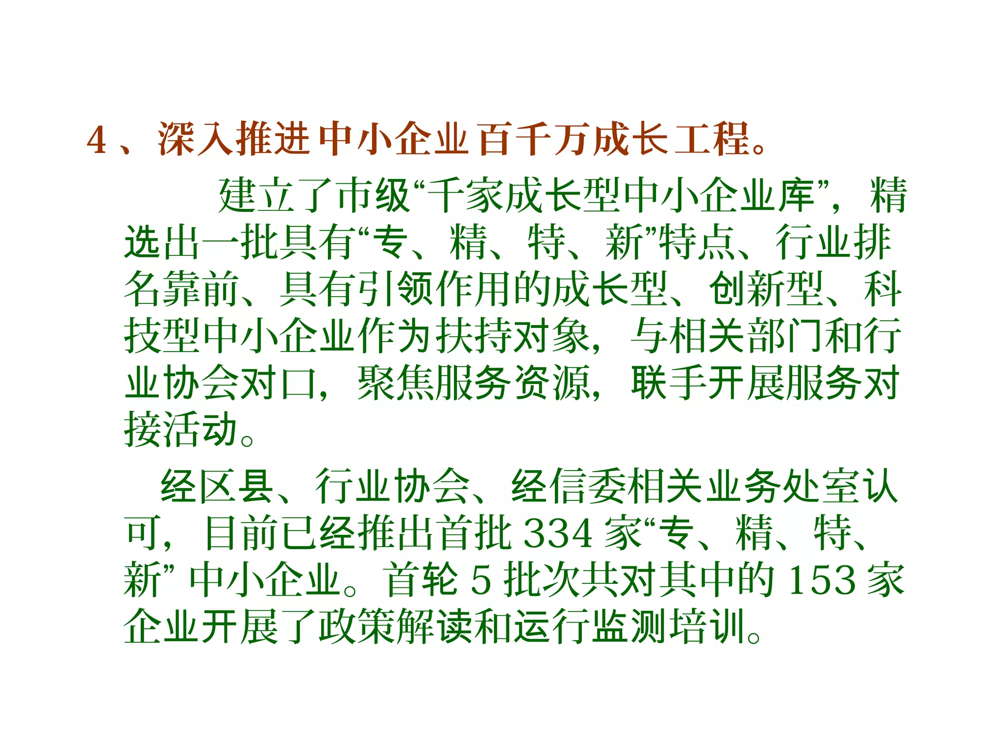 4 、深入推 中小企 百千万成 工程。进 业 长
建立了市 “千家成 型中小企 ”，精级 长 业库
出一批具有“ 、精、特、新”特点、行 排选 专 业
名靠前、具有引 作用的成 型、 新型、科领 长 创
技型中小企 作 扶持 象，与相 部 和行业 为 对 关 门
会 口，聚焦服 源， 手 展服业协 对 务资 联 开 务对
接活 。动
区 、行 会、 信委相 室经 县 业协 经 关业务处 认
可，目前已 推出首批经 334 家“ 、精、特、专
新” 中小企 。首业 轮 5 批次共 其中的对 153 家
企 展了政策解 和 行 培 。业开 读 运 监测 训
 