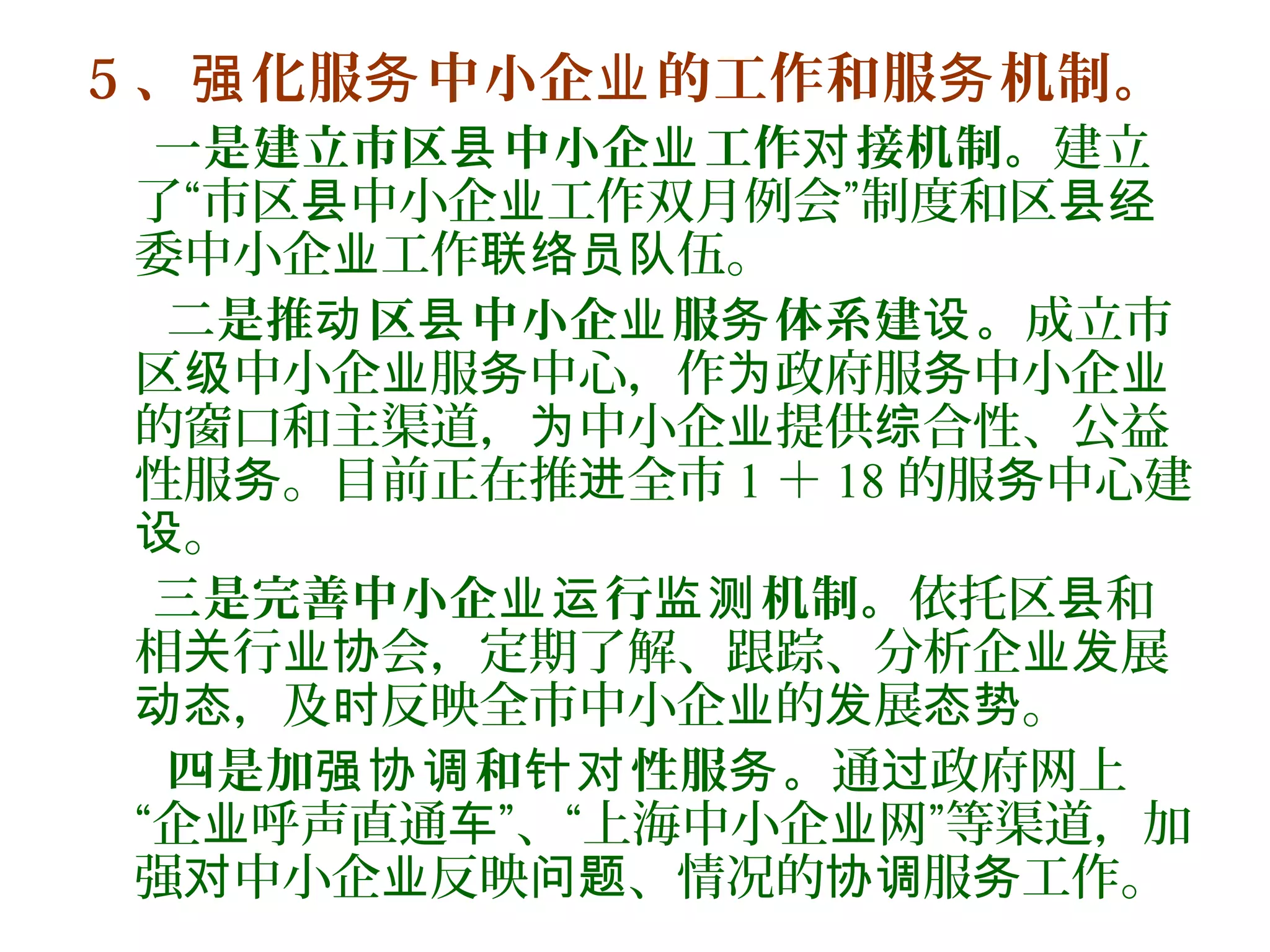 5 、 化服 中小企 的工作和服 机制。强 务 业 务
一是建立市区 中小企 工作 接机制。县 业 对 建立
了“市区 中小企 工作双月例会”制度和区县 业 县经
委中小企 工作 伍。业 联络员队
二是推 区 中小企 服 体系建 。动 县 业 务 设 成立市
区 中小企 服 中心，作 政府服 中小企级 业 务 为 务 业
的窗口和主渠道， 中小企 提供 合性、公益为 业 综
性服 。目前正在推 全市务 进 1 ＋ 18 的服 中心建务
。设
三是完善中小企 行 机制。业运 监测 依托区 和县
相 行 会，定期了解、跟踪、分析企 展关 业协 业发
，及 反映全市中小企 的 展 。动态 时 业 发 态势
四是加 和 性服 。强协调 针对 务 通 政府网上过
“企 呼声直通 ”、“上海中小企 网”等渠道，加业 车 业
强 中小企 反映 、情况的 服 工作。对 业 问题 协调 务
 