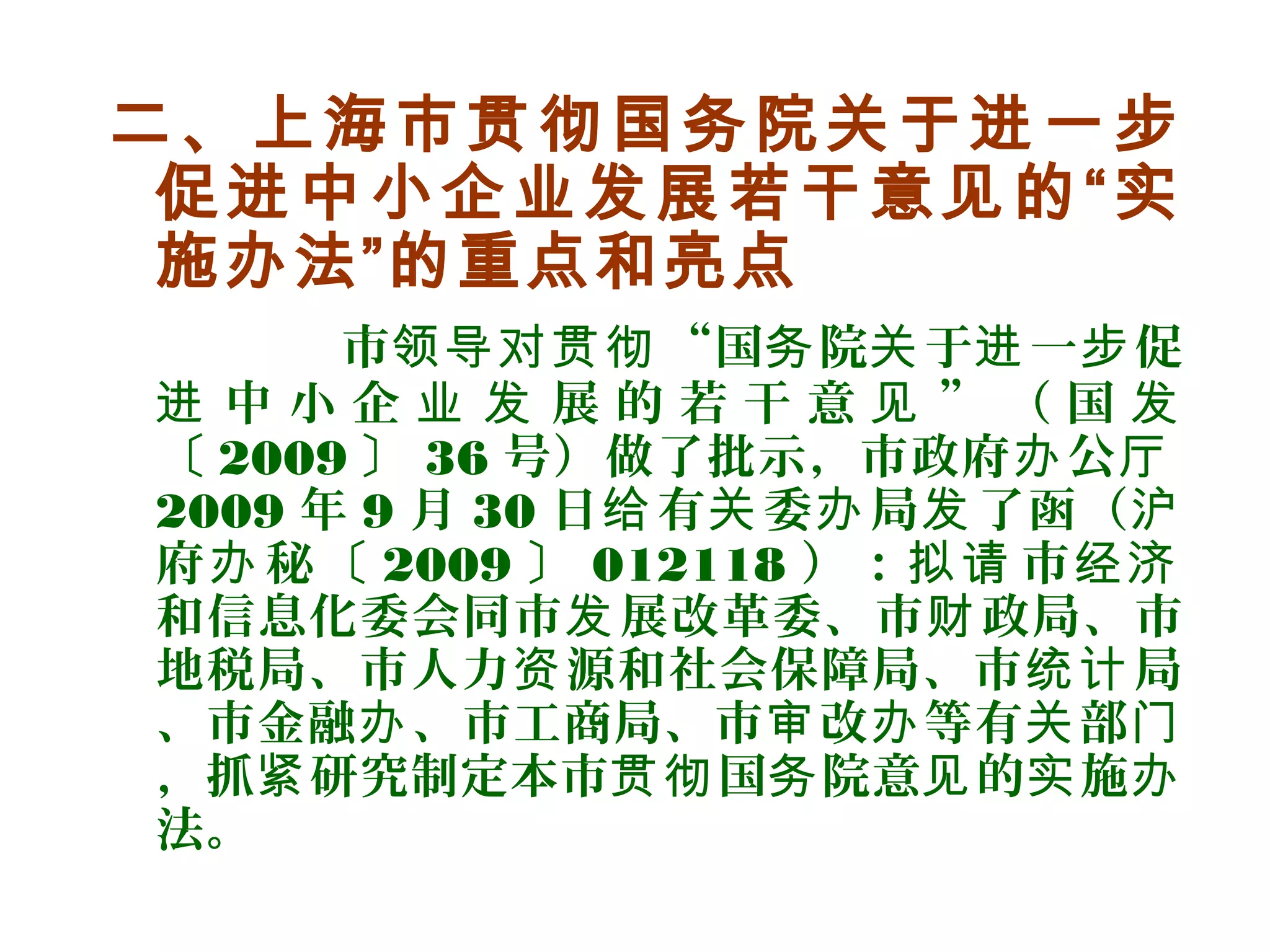 二、上海市贯彻国务院关于进一步
促进中小企业发展若干意见的“实
施办法”的重点和亮点
市 “国 院 于 一 促领导对贯彻 务 关 进 步
中 小 企 展 的 若 干 意 ” （ 国进 业 发 见 发
〔 2009 〕 36 号）做了批示，市政府 公办 厅
2009 年 9 月 30 日 有 委 局 了函（给 关 办 发 沪
府 秘〔办 2009 〕 012118 ）： 市拟请 经济
和信息化委会同市 展改革委、市 政局、市发 财
地税局、市人力 源和社会保障局、市 局资 统计
、市金融 、市工商局、市 改 等有 部办 审 办 关 门
，抓 研究制定本市 国 院意 的 施紧 贯彻 务 见 实 办
法。
 
