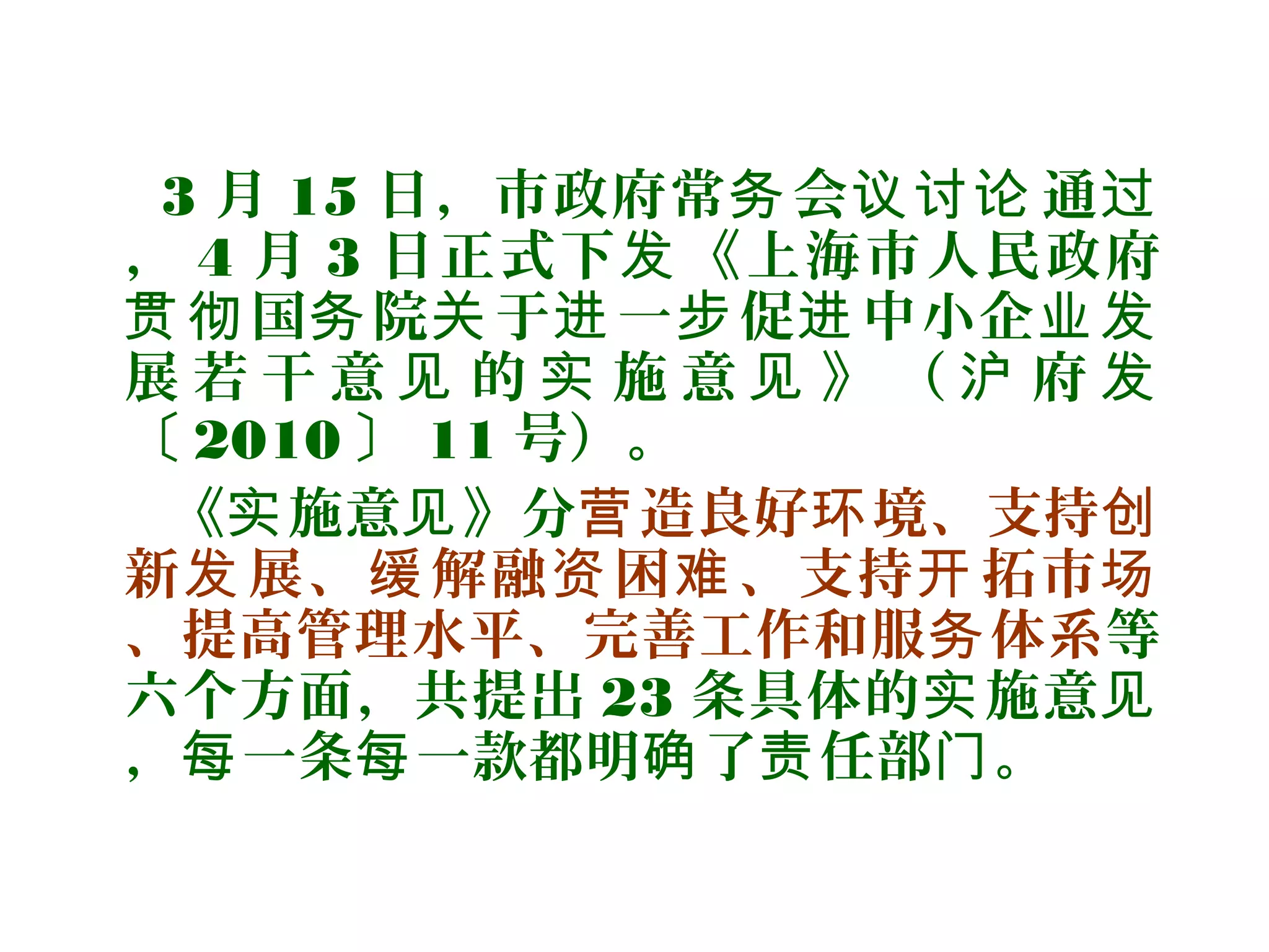 3 月 15 日，市政府常 会 通务 议讨论 过
， 4 月 3 日正式下 《上海市人民政府发
国 院 于 一 促 中小企贯彻 务 关 进 步 进 业发
展 若 干 意 的 施 意 》 （ 府见 实 见 沪 发
〔 2010 〕 11 号）。
《 施意 》分实 见 造良好 境、支持营 环 创
新 展、 解融 困 、支持 拓市发 缓 资 难 开 场
、提高管理水平、完善工作和服 体系务 等
六个方面，共提出 23 条具体的 施意实 见
， 一条 一款都明 了 任部 。每 每 确 责 门
 