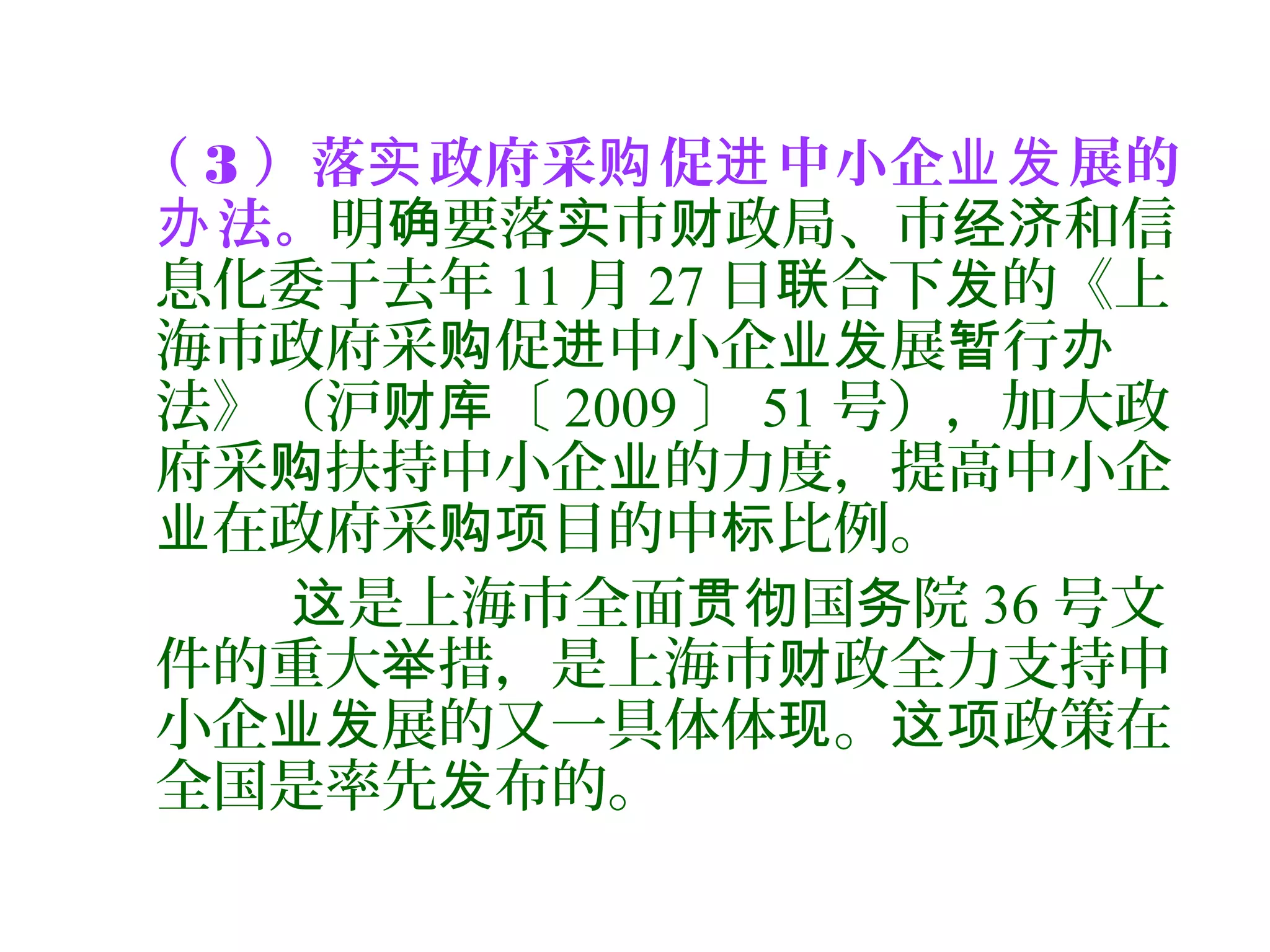 （ 3 ）落 政府采 促 中小企 展的实 购 进 业发
法。办 明 要落 市 政局、市 和信确 实 财 经济
息化委于去年 11 月 27 日 合下 的《上联 发
海市政府采 促 中小企 展 行购 进 业发 暂 办
法》（沪 〔财库 2009 〕 51 号），加大政
府采 扶持中小企 的力度，提高中小企购 业
在政府采 目的中 比例。业 购项 标
是上海市全面 国 院这 贯彻 务 36 号文
件的重大 措，是上海市 政全力支持中举 财
小企 展的又一具体体 。 政策在业发 现 这项
全国是率先 布的。发
 